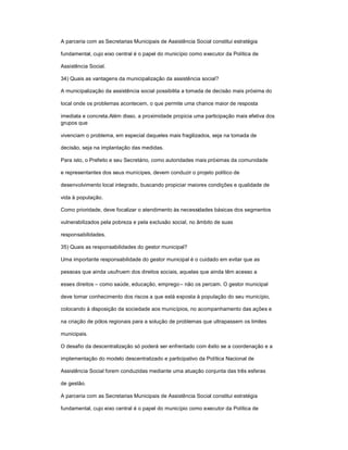 A parceria com as Secretarias Municipais de Assistência Social constitui estratégia
fundamental, cujo eixo central é o papel do município como executor da Política de
Assistência Social.
34) Quais as vantagens da municipalização da assistência social?
A municipalização da assistência social possibilita a tomada de decisão mais próxima do
local onde os problemas acontecem, o que permite uma chance maior de resposta
imediata e concreta.Além disso, a proximidade propicia uma participação mais efetiva dos
grupos que
vivenciam o problema, em especial daqueles mais fragilizados, seja na tomada de
decisão, seja na implantação das medidas.
Para isto, o Prefeito e seu Secretário, como autoridades mais próximas da comunidade
e representantes dos seus munícipes, devem conduzir o projeto político de
desenvolvimento local integrado, buscando propiciar maiores condições e qualidade de
vida à população.
Como prioridade, deve focalizar o atendimento às necessidades básicas dos segmentos
vulnerabilizados pela pobreza e pela exclusão social, no âmbito de suas
responsabilidades.
35) Quais as responsabilidades do gestor municipal?
Uma importante responsabilidade do gestor municipal é o cuidado em evitar que as
pessoas que ainda usufruem dos direitos sociais, aquelas que ainda têm acesso a
esses direitos ± como saúde, educação, emprego± não os percam. O gestor municipal
deve tomar conhecimento dos riscos a que está exposta à população do seu município,
colocando à disposição da sociedade aos municípios, no acompanhamento das ações e
na criação de pólos regionais para a solução de problemas que ultrapassem os limites
municipais.
O desafio da descentralização só poderá ser enfrentado com êxito se a coordenação e a
implementação do modelo descentralizado e participativo da Política Nacional de
Assistência Social forem conduzidas mediante uma atuação conjunta das três esferas
de gestão.
A parceria com as Secretarias Municipais de Assistência Social constitui estratégia
fundamental, cujo eixo central é o papel do município como executor da Política de
 