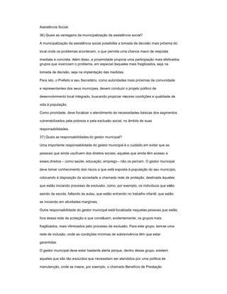 Assistência Social.
36) Quais as vantagens da municipalização da assistência social?
A municipalização da assistência social possibilita a tomada de decisão mais próxima do
local onde os problemas acontecem, o que permite uma chance maior de resposta
imediata e concreta. Além disso, a proximidade propicia uma participação mais efetivados
grupos que vivenciam o problema, em especial daqueles mais fragilizados, seja na
tomada de decisão, seja na implantação das medidas.
Para isto, o Prefeito e seu Secretário, como autoridades mais próximas da comunidade
e representantes dos seus munícipes, devem conduzir o projeto político de
desenvolvimento local integrado, buscando propiciar maiores condições e qualidade de
vida à população.
Como prioridade, deve focalizar o atendimento às necessidades básicas dos segmentos
vulnerabilizados pela pobreza e pela exclusão social, no âmbito de suas
responsabilidades.
37) Quais as responsabilidades do gestor municipal?
Uma importante responsabilidade do gestor municipal é o cuidado em evitar que as
pessoas que ainda usufruem dos direitos sociais, aquelas que ainda têm acesso a
esses direitos ± como saúde, educação, emprego± não os percam. O gestor municipal
deve tomar conhecimento dos riscos a que está exposta à população do seu município,
colocando à disposição da sociedade a chamada rede de proteção, destinada àqueles
que estão iniciando processo de exclusão, como, por exemplo, os indivíduos que estão
saindo da escola, faltando às aulas, que estão entrando no trabalho infantil, que estão
se iniciando em atividades marginais.
Outra responsabilidade do gestor municipal está focalizada naquelas pessoas que estão
fora dessa rede de proteção e que constituem, evidentemente, os grupos mais
fragilizados, mais vitimizados pelo processo de exclusão. Para este grupo, tem-se uma
rede de inclusão, onde as condições mínimas de sobrevivência têm que estar
garantidas.
O gestor municipal deve estar bastante alerta porque, dentro desse grupo, existem
aqueles que são tão excluídos que necessitam ser atendidos por uma política de
manutenção, onde se insere, por exemplo, o chamado Benefício de Prestação
 