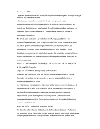 Continuada ± BPC.
38) Mas o gestor municipal está sozinho?As responsabilidades do gestor municipal, como já
referidas em questões anteriores,
não são assumidas de forma isolada. No âmbito hierárquico, além das
responsabilidades articuladas das três esferas de gestão, a execução da Política de
Assistência Social conta com a participação de instâncias de decisão e negociação nos
diferentes níveis: são os Conselhos, as Conferências de Assistência Social e as
Comissões Intergestoras.
No âmbito local, conta com o apoio do Conselho Municipal, dos Fóruns e das
organizações sociais. Além disso, o gestor municipal deve buscar uma parceria: dentro
do próprio governo, entre os órgãos governamentais, as empresas públicas, os
parlamentos, o judiciário; com o mercado representado pelas empresas e outras
iniciativas empresariais; e com a sociedade, que em si já caracteriza uma parceria entre
sujeitos, representada por pessoas, organizações não-governamentais, instituições ou
movimentos sociais.
PARTE D ± INSTÂNCIAS DE NEGOCIAÇÃO, DE PACTUAÇÃO, DE DELIBERAÇÃO
E DE CONTROLE SOCIAL.
39) O que são instâncias de negociação, pactuação etc?
Instâncias são espaços, ou foros, que reúnem representantes do governo, como a
Comissão Intergestora, ou representantes do governo e da sociedade, como os
Conselhos de Assistência Social.
As instâncias são montadas com o objetivo de facilitar o desenvolvimento das ações de
responsabilidade do setor público, de forma que as decisões sejam tomadas com a
participação dos interessados no problema e com a transparência necessária,
especialmente quanto à utilização dos recursos públicos. Cada instância tem
responsabilidades específicas. Os Conselhos, por exemplo, têm caráter deliberativo e
exercem o controle social.
40) O que são os Conselhos de Assistência Social?
Os Conselhos são instâncias deliberativas do Sistema Descentralizado e Participativo
da Assistência Social, constituídos em cada esfera de governo, com caráter permanentee
composição paritária, isto é, com igual número de representantes do governo e da
 