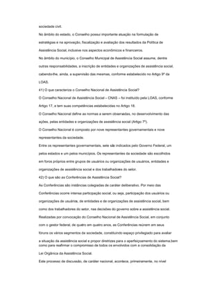 sociedade civil.
No âmbito do estado, o Conselho possui importante atuação na formulação de
estratégias e na aprovação, fiscalização e avaliação dos resultados da Política de
Assistência Social, inclusive nos aspectos econômicos e financeiros.
No âmbito do município, o Conselho Municipal de Assistência Social assume, dentre
outras responsabilidades, a inscrição de entidades e organizações de assistência social,
cabendo-lhe, ainda, a supervisão das mesmas, conforme estabelecido no Artigo 9º da
LOAS.
41) O que caracteriza o Conselho Nacional de Assistência Social?
O Conselho Nacional de Assistência Social ± CNAS ± foi instituído pela LOAS, conforme
Artigo 17, e tem suas competências estabelecidas no Artigo 18.
O Conselho Nacional define as normas a serem observadas, no desenvolvimento das
ações, pelas entidades e organizações de assistência social (Artigo 7º).
O Conselho Nacional é composto por nove representantes governamentais e nove
representantes da sociedade.
Entre os representantes governamentais, sete são indicados pelo Governo Federal, um
pelos estados e um pelos municípios. Os representantes da sociedade são escolhidos
em foros próprios entre grupos de usuários ou organizações de usuários, entidades e
organizações de assistência social e dos trabalhadores do setor.
42) O que são as Conferências de Assistência Social?
As Conferências são instâncias colegiadas de caráter deliberativo. Por meio das
Conferências ocorre intensa participação social, ou seja, participação dos usuários ou
organizações de usuários, de entidades e de organizações de assistência social, bem
como dos trabalhadores do setor, nas decisões do governo sobre a assistência social.
Realizadas por convocação do Conselho Nacional de Assistência Social, em conjunto
com o gestor federal, de quatro em quatro anos, as Conferências reúnem em seus
fóruns os vários segmentos da sociedade, constituindo espaço privilegiado para avaliar
a situação da assistência social e propor diretrizes para o aperfeiçoamento do sistema,bem
como para reafirmar o compromisso de todos os envolvidos com a consolidação da
Lei Orgânica da Assistência Social.
Este processo de discussão, de caráter nacional, acontece, primeiramente, no nível
 