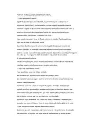 PARTE A - FUNDAÇÃO DA ASSISTÊNCIA SOCIAL
1) O que é assistência social?
A partir da Constituição Federal de 1988, regulamentada pela Lei Orgânica da
Assistência Social (LOAS), novos conceitos e novos modelos de assistência social
passaram a vigorar no Brasil, sendo colocada como ³direito de cidadania, com vistas a
garantir o atendimento às necessidades básicas dos segmentos populacionais
vulnerabilizados pela pobreza e pela exclusão social.´
Hoje, assistência social é dever do Estado e direito do cidadão. É política pública e,
como tal, faz parte da Seguridade Social.
Seguridade Social compreende um conjunto integrado de ações de iniciativa dos
poderes públicos e da sociedade, destinadas a assegurar os direitos da população
relativos à saúde, à previdência e à assistência social. A assistência social é parteintegrante
das ações que visam garantir direito de cidadania e igualdade de condições
de vida a todos os brasileiros.
Este é o novo paradigma, o novo modelo da assistência social no Brasil, onde não há
mais lugar para troca de favores ou para atuação paternalista.
2) O que não é assistência social?
Fazer assistência social não é fazer caridade.
Não é realizar uma atividade com o objetivo de conseguir votos.
Não é o trabalho executado para acalmar sentimentos de culpa por parte de algumas
pessoas mais privilegiadas.
Assistência social não é mais um conjunto de ações e atividades oferecidas por
caridade e de favor, prestadas por aqueles que têm mais em benefício daqueles que
possuem menos ou em favor daqueles que estão em situação vulnerável ou excluídos
das condições mínimas que lhes permitam viver com dignidade.
Assistência social, finalmente, não é mais uma política ³clientelista´, onde as ações e
atividades são desenvolvidas em troca de apoio, de consciência tranqüila ou de votos.
3) Que novo enfoque deve ser dado à assistência social?
Certamente que, em muitos casos, o primeiro momento é de acolhimento, de proteção,
mas o indivíduo, ou o grupo, não pode deixar de ser trabalhado no sentido de sua
 