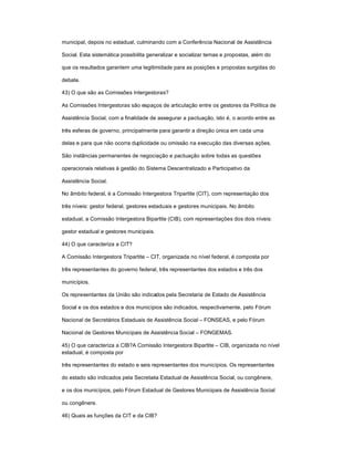 municipal, depois no estadual, culminando com a Conferência Nacional de Assistência
Social. Esta sistemática possibilita generalizar e socializar temas e propostas, além do
que os resultados garantem uma legitimidade para as posições e propostas surgidas do
debate.
43) O que são as Comissões Intergestoras?
As Comissões Intergestoras são espaços de articulação entre os gestores da Política de
Assistência Social, com a finalidade de assegurar a pactuação, isto é, o acordo entre as
três esferas de governo, principalmente para garantir a direção única em cada uma
delas e para que não ocorra duplicidade ou omissão na execução das diversas ações.
São instâncias permanentes de negociação e pactuação sobre todas as questões
operacionais relativas à gestão do Sistema Descentralizado e Participativo da
Assistência Social.
No âmbito federal, é a Comissão Intergestora Tripartite (CIT), com representação dos
três níveis: gestor federal, gestores estaduais e gestores municipais. No âmbito
estadual, a Comissão Intergestora Bipartite (CIB), com representações dos dois níveis:
gestor estadual e gestores municipais.
44) O que caracteriza a CIT?
A Comissão Intergestora Tripartite ± CIT, organizada no nível federal, é composta por
três representantes do governo federal, três representantes dos estados e três dos
municípios.
Os representantes da União são indicados pela Secretaria de Estado de Assistência
Social e os dos estados e dos municípios são indicados, respectivamente, pelo Fórum
Nacional de Secretários Estaduais de Assistência Social ± FONSEAS, e pelo Fórum
Nacional de Gestores Municipais de Assistência Social ± FONGEMAS.
45) O que caracteriza a CIB?A Comissão Intergestora Bipartite ± CIB, organizada no nível
estadual, é composta por
três representantes do estado e seis representantes dos municípios. Os representantes
do estado são indicados pela Secretaria Estadual de Assistência Social, ou congênere,
e os dos municípios, pelo Fórum Estadual de Gestores Municipais de Assistência Social
ou congênere.
46) Quais as funções da CIT e da CIB?
 