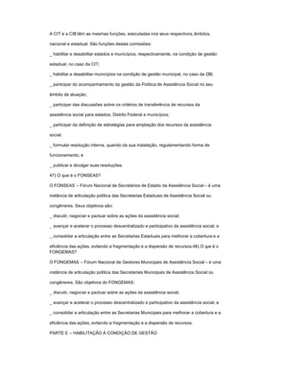 A CIT e a CIB têm as mesmas funções, executadas nos seus respectivos,âmbitos,
nacional e estadual. São funções destas comissões:
_ habilitar e desabilitar estados e municípios, respectivamente, na condição de gestão
estadual, no caso da CIT;
_ habilitar e desabilitar municípios na condição de gestão municipal, no caso da CIB;
_ participar do acompanhamento da gestão da Política de Assistência Social no seu
âmbito de atuação;
_ participar das discussões sobre os critérios de transferência de recursos da
assistência social para estados, Distrito Federal e municípios;
_ participar da definição de estratégias para ampliação dos recursos da assistência
social;
_ formular resolução interna, quando da sua instalação, regulamentando forma de
funcionamento; e
_ publicar e divulgar suas resoluções.
47) O que é o FONSEAS?
O FONSEAS ± Fórum Nacional de Secretários de Estado da Assistência Social ± é uma
instância de articulação política das Secretarias Estaduais de Assistência Social ou
congêneres. Seus objetivos são:
_ discutir, negociar e pactuar sobre as ações da assistência social;
_ avançar e acelerar o processo descentralizado e participativo da assistência social; e
_ consolidar a articulação entre as Secretarias Estaduais para melhorar a cobertura e a
eficiência das ações, evitando a fragmentação e a dispersão de recursos.48) O que é o
FONGEMAS?
O FONGEMAS ± Fórum Nacional de Gestores Municipais de Assistência Social ± é uma
instância de articulação política das Secretariais Municipais de Assistência Social ou
congêneres. São objetivos do FONGEMAS:
_ discutir, negociar e pactuar sobre as ações da assistência social;
_ avançar e acelerar o processo descentralizado e participativo da assistência social; e
_ consolidar a articulação entre as Secretarias Municipais para melhorar a cobertura e a
eficiência das ações, evitando a fragmentação e a dispersão de recursos.
PARTE E ± HABILITAÇÃO À CONDIÇÃO DE GESTÃO
 