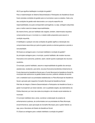 49) O que significa habilitação à condição de gestão?
Para a implementação do Sistema Descentralizado e Participativo de Assistência Social
foram previstas condições de gestão para os municípios e para os estados. Cada uma
das condições de gestão está relacionada a um conjunto específico de
responsabilidades, às quais correspondem prerrogativas, ou seja, vantagens adquiridas
para o melhor exercício dessas responsabilidades.
Da mesma forma, para ser habilitado são exigidos, também, determinados requisitos
comprovantes de que o município ou o estado estão preparados para assumir a
condição requerida.
A habilitação a qualquer uma das condições de gestão significa a declaração dos
compromissos assumidos por parte do gestor perante os demais gestores e perante a
sua população.
50) Quais as vantagens para o município habilitado à condição de gestão?
As principais vantagens para o município, quando habilitado, são receber recursos
financeiros e ter autonomia, podendo, assim, decidir quanto à aplicação dos recursos
recebidos.
O município, quando habilitado, assume a responsabilidade da gestão dos serviços
assistenciais, recebendo, para tanto, recursos financeirostransferidos diretamente do
Fundo Nacional de Assistência Social para o Fundo Municipal de Assistência Social.Os
municípios são autônomos na gestão destes recursos, podendo utilizá-los de acordo
com a realidade local e as prioridades estabelecidas no Plano Municipal de Assistência
Social, aprovado pelo respectivo Conselho Municipal de Assistência Social.
Pelo fato de integrar o Sistema Descentralizado e Participativo da Assistência Social, o
gestor municipal tem por dever atender, com a qualidade exigida, aos destinatários da
Política Nacional, por meio das redes de proteção e de inclusão social existentes no
município.
O município habilitado deve, ainda, coordenar a elaboração de projetos de
enfrentamento à pobreza, de conformidade com as prioridades do Plano Municipal,
encaminhando-os, após aprovação do Conselho Municipal, para o gestor federal, ou
seja, para a Secretaria de Estado da Assistência Social.
51) Quais as vantagens para o estado habilitado à condição de gestão?
 