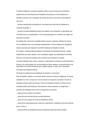 O estado habilitado à condição de gestão recebe recursos financeiros transferidos
diretamente do Fundo Nacional de Assistência Social para o Fundo Estadual de
Assistência Social, com a finalidade de manter serviços na sua área de abrangência,
tais como:
_ serviços assistenciais localizados em municípios que ainda não se habilitaram à
condição de gestão; e
_ serviços de responsabilidade própria dos estados, que extrapolam a capacidade dos
municípios por sua complexidade, nível de especialização e/ou ausência de registro de
demanda municipal.
Os estados têm autonomia na gestão desses recursos, podendo utilizá-los de acordo
com a realidade local e as prioridades estabelecidas no Plano Estadual de Assistência
Social, aprovado pelo respectivo Conselho Estadual de Assistência Social.
Por integrar o Sistema Descentralizado e Participativo da Assistência Social, o gestor
estadual tem por dever atender, com a qualidade exigida, aos destinatários da Política
Nacional, nas redes de proteção e de inclusão social existentes no estado.
O estado habilitado deve, ainda, coordenar a elaboração de projetos de enfrentamento à
pobreza, de conformidade com as prioridades do Plano estadual, encaminhando-os,com
aprovação do Conselho Estadual, para o gestor federal, ou seja, para a Secretaria
de Estado da Assistência Social.
52) Quais as exigências para habilitação de estados e municípios?
Para se habilitar, estados e municípios devem cumprir as mesmas exigências. É preciso
estabelecer em lei e comprovar o funcionamento do respectivo Conselho e Fundo de
Assistência Social, além de formular o Plano de Assistência Social no âmbito de sua
jurisdição político-administrativa. Para atender a esses requisitos, ou exigências, o
processo de habilitação deve conter os seguintes documentos:
_ cópia da lei de criação do Conselho;
_ cópia das atas das três últimas reuniões plenárias;
_ cópia da lei de criação do Fundo de Assistência Social;
_ cópia da lei orçamentária para o exercício, explicitando a dotação de recursos próprios
para o Fundo; e
_ cópia do Plano de Assistência Social, devidamente aprovado pelo Conselho.
 