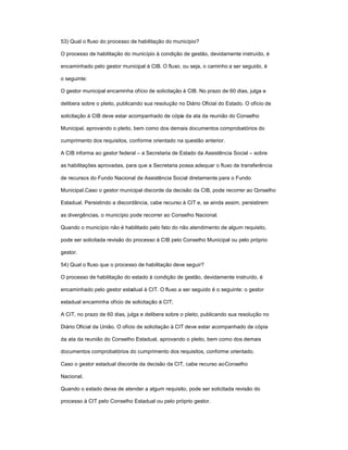 53) Qual o fluxo do processo de habilitação do município?
O processo de habilitação do município à condição de gestão, devidamente instruído, é
encaminhado pelo gestor municipal à CIB. O fluxo, ou seja, o caminho a ser seguido, é
o seguinte:
O gestor municipal encaminha ofício de solicitação à CIB. No prazo de 60 dias, julga e
delibera sobre o pleito, publicando sua resolução no Diário Oficial do Estado. O ofício de
solicitação à CIB deve estar acompanhado de cópia da ata da reunião do Conselho
Municipal, aprovando o pleito, bem como dos demais documentos comprobatórios do
cumprimento dos requisitos, conforme orientado na questão anterior.
A CIB informa ao gestor federal ± a Secretaria de Estado da Assistência Social ± sobre
as habilitações aprovadas, para que a Secretaria possa adequar o fluxo de transferência
de recursos do Fundo Nacional de Assistência Social diretamente para o Fundo
Municipal.Caso o gestor municipal discorde da decisão da CIB, pode recorrer ao Conselho
Estadual. Persistindo a discordância, cabe recurso à CIT e, se ainda assim, persistirem
as divergências, o município pode recorrer ao Conselho Nacional.
Quando o município não é habilitado pelo fato do não atendimento de algum requisito,
pode ser solicitada revisão do processo à CIB pelo Conselho Municipal ou pelo próprio
gestor.
54) Qual o fluxo que o processo de habilitação deve seguir?
O processo de habilitação do estado à condição de gestão, devidamente instruído, é
encaminhado pelo gestor estadual à CIT. O fluxo a ser seguido é o seguinte: o gestor
estadual encaminha ofício de solicitação à CIT;
A CIT, no prazo de 60 dias, julga e delibera sobre o pleito, publicando sua resolução no
Diário Oficial da União. O ofício de solicitação à CIT deve estar acompanhado de cópia
da ata da reunião do Conselho Estadual, aprovando o pleito, bem como dos demais
documentos comprobatórios do cumprimento dos requisitos, conforme orientado.
Caso o gestor estadual discorde da decisão da CIT, cabe recurso aoConselho
Nacional.
Quando o estado deixa de atender a algum requisito, pode ser solicitada revisão do
processo à CIT pelo Conselho Estadual ou pelo próprio gestor.
 