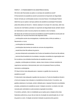 PARTE F ± O FINANCIAMENTO DA ASSISTÊNCIA SOCIAL
55) Como são financiadas as ações e os serviços de assistência social?
O financiamento da assistência social é proveniente do Orçamento da Seguridade
Social, formado por contribuições sociais e recursos fiscais. A Constituição Federal
determina que as ações e serviços públicos de assistência socialsejam financiados
pelas três esferas de Governo ± federal, estadual e municipal. Em vista disso, além dos
recursos do nível federal, previstos no orçamento da Seguridade Social, também devem
ser destinados ao setor recursos próprios dos estados e dos municípios.
56) Quais são as fontes de recursos da assistência social?A assistência social pode ser
financiada com recursos financeiros das seguintes fontes:
_ contribuições sociais dos empregadores, incidentes sobre a folha de salários, o
faturamento e o lucro;
_ contribuições dos trabalhadores;
_ contribuições decorrentes da receita de concurso de prognósticos;
_ receita fiscal das três esferas de governo;
_ recursos diretamente arrecadados dos Fundos de Assistência Social nas três esferas;
_ renúncia fiscal resultante de imunidades e isenções concedidas às organizações sem
fins lucrativos e às entidades beneficentes de assistência social; e
_ doações, contribuições em dinheiro, valores, bens móveis e imóveis recebidos de
organismos nacionais e internacionais, bem como de pessoas físicas e jurídicas,
nacionais ou estrangeiras.
57) Qual a forma mais adequada para o repasse e a gestão dos recursos da
assistência social?
O instrumento mais adequado à gestão dos recursos é o Fundo de Assistência Social e
a forma de repasse mais indicada é a transferência fundo-a-fundo. O convênio, nas
gestões estaduais e municipais, ainda é utilizado para o repasse financeiro às entidades
privadas, prestadoras de assistência social. A relação convenial, no entanto, tem sido
marcada pelo cartorialismo e pela excessiva regulação burocrática.
O convênio, portanto, não é a modalidade que se aplica para a relação entre entes
federados autônomos, já que não se trata de vinculação de subordinação de um nível
de governo a outro. A relação convenial é indicada na parceria entre governo
 