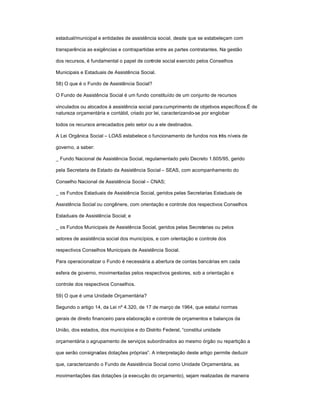 estadual/municipal e entidades de assistência social, desde que se estabeleçam com
transparência as exigências e contrapartidas entre as partes contratantes. Na gestão
dos recursos, é fundamental o papel de controle social exercido pelos Conselhos
Municipais e Estaduais de Assistência Social.
58) O que é o Fundo de Assistência Social?
O Fundo de Assistência Social é um fundo constituído de um conjunto de recursos
vinculados ou alocados à assistência social para cumprimento de objetivos específicos.É de
natureza orçamentária e contábil, criado por lei, caracterizando-se por englobar
todos os recursos arrecadados pelo setor ou a ele destinados.
A Lei Orgânica Social ± LOAS estabelece o funcionamento de fundos nos três níveis de
governo, a saber:
_ Fundo Nacional de Assistência Social, regulamentado pelo Decreto 1.605/95, gerido
pela Secretaria de Estado da Assistência Social ± SEAS, com acompanhamento do
Conselho Nacional de Assistência Social ± CNAS;
_ os Fundos Estaduais de Assistência Social, geridos pelas Secretarias Estaduais de
Assistência Social ou congênere, com orientação e controle dos respectivos Conselhos
Estaduais de Assistência Social; e
_ os Fundos Municipais de Assistência Social, geridos pelas Secretarias ou pelos
setores de assistência social dos municípios, e com orientação e controle dos
respectivos Conselhos Municipais de Assistência Social.
Para operacionalizar o Fundo é necessária a abertura de contas bancárias em cada
esfera de governo, movimentadas pelos respectivos gestores, sob a orientação e
controle dos respectivos Conselhos.
59) O que é uma Unidade Orçamentária?
Segundo o artigo 14, da Lei nº 4.320, de 17 de março de 1964, que estatui normas
gerais de direito financeiro para elaboração e controle de orçamentos e balanços da
União, dos estados, dos municípios e do Distrito Federal, ³constitui unidade
orçamentária o agrupamento de serviços subordinados ao mesmo órgão ou repartição a
que serão consignadas dotações próprias´. A interpretação deste artigo permite deduzir
que, caracterizando o Fundo de Assistência Social como Unidade Orçamentária, as
movimentações das dotações (a execução do orçamento), sejam realizadas de maneira
 
