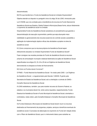 descentralizada.
60) Por que transformar o Fundo de Assistência Social em Unidade Orçamentária?
Objetiva atender ao disposto no parágrafo único do artigo 30 da LOAS, introduzido pela
Lei 9.720/98, que cria condição para a transferência de recursos do Fundo Nacional de
Assistência Social aos Estados, Distrito Federal e Municípios.Dessa forma, alocar diretamente
o orçamento da assistência social na Unidade
Orçamentária Fundo de Assistência Social caracteriza um procedimento que garante a
descentralização da execução orçamentária; permite que seja alcançada maior
visibilidade no gerenciamento dos recursos (exercício do controle social) e possibilita a
agilização da implementação rápida e eficaz das atividades e projetos na área de
assistência social.
61) Como comprovar que os recursos próprios da Assistência Social sejam
efetivamente alocados na Unidade Orçamentária Fundo de Assistência Social?
Fazer consignar nas receitas previstas do Fundo de Assistência Social os recursos
próprios da arrecadação municipal e estadual destinados às ações de Assistência Social
especificadas nos artigos 22, 23, 24 e 25 da Lei Orgânica da Assistência Social,
demonstrando na despesa as fontes de financiamento.
62) Como os Fundos devem funcionar?
O FNAS ± Fundo Nacional de Assistência Social ± foi criado pela LOAS ± Lei Orgânica
da Assistência Social ± e regulamentado pelo Decreto 1.605/95. É gerido pela
Secretaria de Estado da Assistência Social, sob a orientação e controle do CNAS ±
Conselho Nacional de Assistência Social.
A LOAS estabeleceu, também, que para receber recursos do Governo Federal, os
estados e os municípios devem ter, entre outros requisitos, respectivamente, Fundo
Estadual de Assistência Social e Fundo Municipal de Assistência Social, orientados e
controlados, nesta ordem, pelo Conselho Estadual e Conselho Municipal de Assistência
Social.
Os Fundos Estaduais e Municipais de Assistência Social devem reunir os recursos
destinados ao financiamento de programas, projetos, serviços e benefícios eventuais da
assistência social. O processo de elaboração do orçamento do Fundo tem relação direta
com o Plano de Assistência Social, que é o instrumento básico para subsidiar as
 