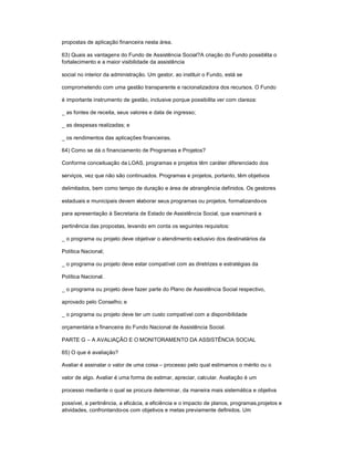 propostas de aplicação financeira nesta área.
63) Quais as vantagens do Fundo de Assistência Social?A criação do Fundo possibilita o
fortalecimento e a maior visibilidade da assistência
social no interior da administração. Um gestor, ao instituir o Fundo, está se
comprometendo com uma gestão transparente e racionalizadora dos recursos. O Fundo
é importante instrumento de gestão, inclusive porque possibilita ver com clareza:
_ as fontes de receita, seus valores e data de ingresso;
_ as despesas realizadas; e
_ os rendimentos das aplicações financeiras.
64) Como se dá o financiamento de Programas e Projetos?
Conforme conceituação da LOAS, programas e projetos têm caráter diferenciado dos
serviços, vez que não são continuados. Programas e projetos, portanto, têm objetivos
delimitados, bem como tempo de duração e área de abrangência definidos. Os gestores
estaduais e municipais devem elaborar seus programas ou projetos, formalizando-os
para apresentação à Secretaria de Estado de Assistência Social, que examinará a
pertinência das propostas, levando em conta os seguintes requisitos:
_ o programa ou projeto deve objetivar o atendimento exclusivo dos destinatários da
Política Nacional;
_ o programa ou projeto deve estar compatível com as diretrizes e estratégias da
Política Nacional.
_ o programa ou projeto deve fazer parte do Plano de Assistência Social respectivo,
aprovado pelo Conselho; e
_ o programa ou projeto deve ter um custo compatível com a disponibilidade
orçamentária e financeira do Fundo Nacional de Assistência Social.
PARTE G ± A AVALIAÇÃO E O MONITORAMENTO DA ASSISTÊNCIA SOCIAL
65) O que é avaliação?
Avaliar é assinalar o valor de uma coisa ± processo pelo qual estimamos o mérito ou o
valor de algo. Avaliar é uma forma de estimar, apreciar, calcular. Avaliação é um
processo mediante o qual se procura determinar, da maneira mais sistemática e objetiva
possível, a pertinência, a eficácia, a eficiência e o impacto de planos, programas,projetos e
atividades, confrontando-os com objetivos e metas previamente definidos. Um
 