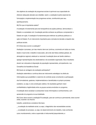 dos objetivos da avaliação de programas sociais é aprimorar sua capacidade de
oferecer adequada atenção aos cidadãos: assim, a avaliação é parte essencial da
formulação e implementação dos programas sociais, contribuindo para seu
aperfeiçoamento.
66) Por que é importante avaliar?
A avaliação é fundamental para dar transparência às ações públicas, democratizar o
Estado e a sociedade civil. A avaliação permite conhecer as políticas e compreender o
Estado em ação. A avaliação é fundamental para melhorar as políticas públicas e a
ação do Estado. É um instrumento importante para a tomada de decisão a respeito das
políticas sociais.
67) Onde deve ocorrer a avaliação?
Avaliação é processo, por isso mesmo deve ser contínua, ocorrendo em todos os níveis,
desde o local onde o trabalho é executado, até onde são feitas análises globais, de
abrangência regional, estadual ou nacional. A avaliação deve ser tarefa coletiva e
agregar representações dos destinatários e da sociedade organizada. Seus resultados
devem ser colocados à disposição da população representada, principalmente, nos
Conselhos de Assistência Social.
68) Quais as vantagens da avaliação participativa?
Avaliação sistemática e contínua deve ser instrumento estratégico na oferta de
informações que possibilitem o exercício do controle social, envolvendo a participação
dos formuladores, gestores, implementadores e beneficiários no próprio processo
avaliativo, ou seja, é uma construção coletiva. Os resultados ganham maior
confiabilidade e legitimidade entre os grupos sociais envolvidos no programa.
A avaliação deve socializar e acrescentar novas informações e conhecimentos, com
apreensão do programa na sua totalidade.
69) Como deve ocorrer a avaliação?A avaliação, para ser contínua e permanente, deve ocorrer
antes, durante e ao final do
trabalho, podendo-se considerar três tipos:
_ a avaliação da realidade social, ou seja, o diagnóstico das necessidades sociais;
_ a avaliação do processo, ou seja, do desenvolvimento do trabalho, mais conhecida
como monitoramento, onde a supervisão é instrumental preponderante; e
 