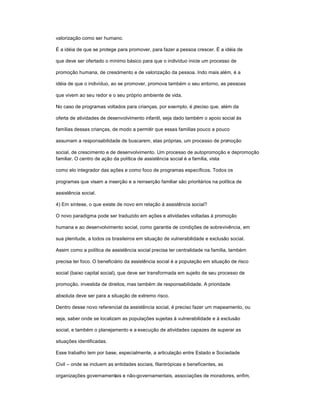 valorização como ser humano.
É a idéia de que se protege para promover, para fazer a pessoa crescer. É a idéia de
que deve ser ofertado o mínimo básico para que o indivíduo inicie um processo de
promoção humana, de crescimento e de valorização da pessoa. Indo mais além, é a
idéia de que o indivíduo, ao se promover, promova também o seu entorno, as pessoas
que vivem ao seu redor e o seu próprio ambiente de vida.
No caso de programas voltados para crianças, por exemplo, é preciso que, além da
oferta de atividades de desenvolvimento infantil, seja dado também o apoio social às
famílias dessas crianças, de modo a permitir que essas famílias pouco a pouco
assumam a responsabilidade de buscarem, elas próprias, um processo de promoção
social, de crescimento e de desenvolvimento. Um processo de autopromoção e depromoção
familiar. O centro de ação da política de assistência social é a família, vista
como elo integrador das ações e como foco de programas específicos. Todos os
programas que visam a inserção e a reinserção familiar são prioritários na política de
assistência social.
4) Em síntese, o que existe de novo em relação à assistência social?
O novo paradigma pode ser traduzido em ações e atividades voltadas à promoção
humana e ao desenvolvimento social, como garantia de condições de sobrevivência, em
sua plenitude, a todos os brasileiros em situação de vulnerabilidade e exclusão social.
Assim como a política de assistência social precisa ter centralidade na família, também
precisa ter foco. O beneficiário da assistência social é a população em situação de risco
social (baixo capital social), que deve ser transformada em sujeito de seu processo de
promoção, investida de direitos, mas também de responsabilidade. A prioridade
absoluta deve ser para a situação de extremo risco.
Dentro desse novo referencial da assistência social, é preciso fazer um mapeamento, ou
seja, saber onde se localizam as populações sujeitas à vulnerabilidade e à exclusão
social, e também o planejamento e a execução de atividades capazes de superar as
situações identificadas.
Esse trabalho tem por base, especialmente, a articulação entre Estado e Sociedade
Civil ± onde se incluem as entidades sociais, filantrópicas e beneficentes, as
organizações governamentais e não-governamentais, associações de moradores, enfim,
 