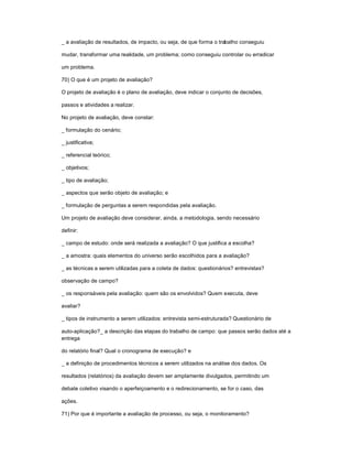 _ a avaliação de resultados, de impacto, ou seja, de que forma o trabalho conseguiu
mudar, transformar uma realidade, um problema; como conseguiu controlar ou erradicar
um problema.
70) O que é um projeto de avaliação?
O projeto de avaliação é o plano de avaliação, deve indicar o conjunto de decisões,
passos e atividades a realizar.
No projeto de avaliação, deve constar:
_ formulação do cenário;
_ justificativa;
_ referencial teórico;
_ objetivos;
_ tipo de avaliação;
_ aspectos que serão objeto de avaliação; e
_ formulação de perguntas a serem respondidas pela avaliação.
Um projeto de avaliação deve considerar, ainda, a metodologia, sendo necessário
definir:
_ campo de estudo: onde será realizada a avaliação? O que justifica a escolha?
_ a amostra: quais elementos do universo serão escolhidos para a avaliação?
_ as técnicas a serem utilizadas para a coleta de dados: questionários? entrevistas?
observação de campo?
_ os responsáveis pela avaliação: quem são os envolvidos? Quem executa, deve
avaliar?
_ tipos de instrumento a serem utilizados: entrevista semi-estruturada? Questionário de
auto-aplicação?_ a descrição das etapas do trabalho de campo: que passos serão dados até a
entrega
do relatório final? Qual o cronograma de execução? e
_ a definição de procedimentos técnicos a serem utilizados na análise dos dados. Os
resultados (relatórios) da avaliação devem ser amplamente divulgados, permitindo um
debate coletivo visando o aperfeiçoamento e o redirecionamento, se for o caso, das
ações.
71) Por que é importante a avaliação de processo, ou seja, o monitoramento?
 