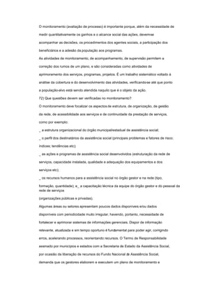 O monitoramento (avaliação de processo) é importante porque, além da necessidade de
medir quantitativamente os ganhos e o alcance social das ações, devem-se
acompanhar as decisões, os procedimentos dos agentes sociais, a participação dos
beneficiários e a adesão da população aos programas.
As atividades de monitoramento, de acompanhamento, de supervisão permitem a
correção dos rumos de um plano, e são consideradas como atividades de
aprimoramento dos serviços, programas, projetos. É um trabalho sistemático voltado à
análise da cobertura e do desenvolvimento das atividades, verificando-se até que ponto
a população-alvo está sendo atendida naquilo que é o objeto da ação.
72) Que questões devem ser verificadas no monitoramento?
O monitoramento deve focalizar os aspectos de estrutura, de organização, de gestão
da rede, de acessibilidade aos serviços e de continuidade da prestação de serviços,
como por exemplo:
_ a estrutura organizacional do órgão municipal/estadual de assistência social;
_ o perfil dos destinatários da assistência social (principais problemas e fatores de risco;
índices; tendências etc);
_ as ações e programas de assistência social desenvolvidos (estruturação da rede de
serviços, capacidade instalada, qualidade e adequação dos equipamentos e dos
serviços etc);
_ os recursos humanos para a assistência social no órgão gestor e na rede (tipo,
formação, quantidade); e_ a capacitação técnica da equipe do órgão gestor e do pessoal da
rede de serviços
(organizações públicas e privadas).
Algumas áreas ou setores apresentam poucos dados disponíveis e/ou dados
disponíveis com periodicidade muito irregular, havendo, portanto, necessidade de
fortalecer e aprimorar sistemas de informações gerenciais. Dispor de informação
relevante, atualizada e em tempo oportuno é fundamental para poder agir, corrigindo
erros, acelerando processos, reorientando recursos. O Termo de Responsabilidade
assinado por municípios e estados com a Secretaria de Estado da Assistência Social,
por ocasião da liberação de recursos do Fundo Nacional de Assistência Social,
demanda que os gestores elaborem e executem um plano de monitoramento e
 