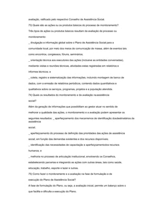 avaliação, ratificado pelo respectivo Conselho de Assistência Social.
73) Quais são as ações ou os produtos básicos do processo de monitoramento?
Três tipos de ações ou produtos básicos resultam da avaliação de processo ou
monitoramento:
_ divulgação e informação global sobre o Plano de Assistência Social para a
comunidade local, por meio dos meios de comunicação de massa, além de eventos tais
como encontros, congressos, fóruns, seminários;
_ orientação técnica aos executores das ações (inclusive as entidades conveniadas),
mediante visitas e reuniões técnicas, atividades estas registradas em relatórios e
informes técnicos; e
_ coleta, registro e sistematização das informações, incluindo montagem de banco de
dados, com a emissão de relatórios periódicos, contendo dados quantitativos e
qualitativos sobre os serviços, programas, projetos e a população atendida.
74) Quais os resultados do monitoramento e da avaliação naassistência
social?
Além da geração de informações que possibilitam ao gestor atuar no sentido de
melhorar a qualidade das ações, o monitoramento e a avaliação podem apresentar os
seguintes resultados: _ aperfeiçoamento dos mecanismos de identificação dosdestinatários da
assistência
social;
_ aperfeiçoamento do processo de definição das prioridades das ações de assistência
social, em função das demandas existentes e dos recursos disponíveis;
_ identificação das necessidades de capacitação e aperfeiçoamentodos recursos
humanos; e
_ melhoria no processo de articulação institucional, envolvendo os Conselhos,
estabelecendo parcerias e integrando as ações com outras áreas, tais como saúde,
educação, trabalho, esporte e lazer e outras.
75) Como fazer o monitoramento e a avaliação na fase de formulação e de
execução do Plano de Assistência Social?
A fase de formulação do Plano, ou seja, a avaliação inicial, permite um balanço sobre o
que facilita e dificulta a execução do Plano.
 