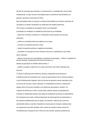 Na fase de execução das propostas, o monitoramento e a avaliação têm como função
retroalimentar, ou seja, fornecer informações sobre o andamento das atividades aos
gestores, gerentes e executores do Plano.
São informações sobre os avanços e produtos intermediários que indicam onde fazer as
correções e os ajustes necessários ao andamento das etapas posteriores.
76) E quanto à avaliação de resultados? Qual a sua finalidade?
A avaliação de resultados na assistência social deve ter por finalidade:
_ determinar a eficácia, a eficiência e a efetividade social (impacto) dos serviços
oferecidos;
_ verificar os resultados frente aos objetivos e às metas;
_ conhecer os resultados parciais e finais;
_ revelar os aspectos positivos e negativos da atividade;
_ possibilitar a introdução de novos métodos e técnicas ou aperfeiçoar os que estão
sendo utilizados;
_ adequar os serviços às necessidades e interesses da população;_ verificar a qualidade do
serviço prestado, o desempenho da rede de serviços e a
adesão da população ao trabalho desenvolvido; e
_ justificar os gastos e determinar os custos, permitindo uma melhor utilização dos
recursos.
77) Qual é a diferença entre eficiência, eficácia e efetividade social (impacto)?
A eficiência pode ser entendida como o grau de aproximação entre as metas previstas e
o que foi efetivamente realizado, tanto em termos de pessoas a serem atendidas como
em termos de recursos a serem aplicados. A rentabilidade econômica, medida pela
relação entre os recursos investidos e as coberturas alcançadas é, também, um
indicador de eficiência ao medir o quanto está custando atender à população-alvo.
A eficácia é medida pelo benefício das ações de assistência social para os destinatários.
Os indicadores para medir a eficácia dependem de cada segmento de destinatários e
dos objetivos estabelecidos para as ações. Por exemplo, melhoria dos índices de
escolaridade (leitura e escrita) e freqüência à escola para as crianças e adolescentes
em programas de jornada ampliada, altos índices de nutrição e baixos índices de
mortalidade para crianças de zero a três anos nas creches, pessoas portadoras de
 