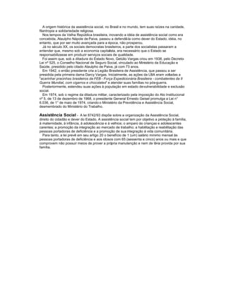 A origem histórica da assistência social, no Brasil e no mundo, tem suas raízes na caridade,
filantropia e solidariedade religiosa.
Nos tempos da Velha República brasileira, inovando a idéia de assistência social como era
concebida, Ataulpho Nápole de Paiva, passou a defendê-la como dever do Estado, idéia, no
entanto, que por ser muito avançada para a época, não prosperou.
Já no século XX, os sociais democratas brasileiros, e parte dos socialistas passaram a
entender que, mesmo sob a economia capitalista, era necessário que o Estado se
responsabilizasse em produzir serviços sociais de qualidade.
Foi assim que, sob a ditadura do Estado Novo, Getúlio Vargas criou em 1938, pelo Decreto-
Lei nº 525, o Conselho Nacional de Seguro Social, vinculado ao Ministério da Educação e
Saúde, presidido pelo citado Ataulpho de Paiva, já com 73 anos.
Em 1942, o então presidente cria a Legião Brasileira de Assistência, que passou a ser
presidida pela primeira dama Darcy Vargas. Inicialmente, as ações da LBA eram voltadas a
"acarinhar pracinhas brasileiros da FEB - Força Expedicionária Brasileira - combatentes da II
Guerra Mundial, com cigarros e chocolates" e atender suas famílias no pós-guerra.
Posteriormente, estendeu suas ações à população em estado devulnerabilidade e exclusão
social.
Em 1974, sob o regime da ditadura militar, caracterizado pela imposição do Ato Institucional
nº 5, de 13 de dezembro de 1968, o presidente General Ernesto Geisel promulga a Lei n°
6.036, de 1° de maio de 1974, criando o Ministério da Previdência e Assistência Social,
desmembrado do Ministério do Trabalho.
Assistência Social - A lei 8742/93 dispõe sobre a organização da Assistência Social,
direito do cidadão e dever do Estado. A assistência social tem por objetivo a proteção à família,
à maternidade, à infância, à adolescência e à velhice; o amparo às crianças e adolescentes
carentes; a promoção da integração ao mercado de trabalho; a habilitação e reabilitação das
pessoas portadoras de deficiência e a promoção de sua integração à vida comunitária.
Para tanto, a lei prevê em seu artigo 20 o benefício de 1 (um) salário mínimo mensal às
pessoas portadoras de deficiência e aos idosos com 65 (sessenta e cinco) anos ou mais e que
comprovem não possuir meios de prover a própria manutenção e nem de tê-la provida por sua
família.
 