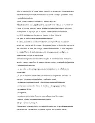 todas as organizações de caráter público e sem fins lucrativos± para o desenvolvimento
das atividades de promoção humana e desenvolvimento social que garantam o acesso
à condição de cidadania.
5) Qual o dever do Estado com relação à assistência social?
O Estado brasileiro, isto é, o poder público, seja ele federal, estadual ou municipal, tem
o dever de formular políticas e realizar ações e atividades que protejam e promovam
aquela parcela da população que se encontra em situação de vulnerabilidade,
permitindo a esta parcela alcançar uma situação de plena cidadania.
6) A quem se destinam as ações de assistência social?
Na prática, a assistência social, dentro do novo paradigma referido, traduz-se em
garantir, por meio da rede de inclusão e da rede de proteção, os direitos das crianças de
zero a seis anos de idade, das crianças e adolescentes de sete a 14 anos, dos jovens
de mais de 14 anos de idade, dos idosos, isto é, das pessoas em condições de
vulnerabilidade próprias do ciclo de vida.
Além desses segmentos por faixa etária, as ações de assistência social destinam-se,
também, a grupos específicos de pessoas que se encontram em situação de fragilidade
e vulnerabilidade, tais como:
_ os que estão em desvantagem pessoal, como os portadores de deficiência ou
incapacidade;
_ os que se encontram em situações circunstanciais ou conjunturais, tais como:- as
crianças e jovens submetidos ao abuso e exploração sexual;
- as crianças obrigadas a trabalhar, com o conseqüente abandono escolar;
- as crianças e adolescentes vítimas de abandono e desagregação familiar;
- os moradores de rua;
- os migrantes;
- os dependentes do uso e vítimas da exploração comercial das drogas;
- crianças, idosos e mulheres vítimas de maus tratos.
7) O que é a rede de proteção?
Entende-se por rede de proteção um conjunto de instituições, organizações e pessoas,
que se articulam e atuam tendo em vista um objetivo, uma finalidade comum.
 