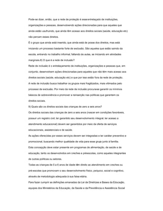 Pode-se dizer, então, que a rede de proteção é esseentrelaçado de instituições,
organizações e pessoas, desenvolvendo ações direcionadas para que aqueles que
ainda estão usufruindo, que ainda têm acesso aos direitos sociais (saúde, educação etc)
não percam esses direitos.
É o grupo que ainda está inserido, que ainda está de posse dos direitos, mas está
iniciando um processo bastante forte de exclusão. São aqueles que estão saindo da
escola, entrando no trabalho informal, faltando às aulas, se iniciando em atividades
marginais.8) O que é a rede de inclusão?
Rede de inclusão é o entrelaçamento de instituições, organizações e pessoas que, em
conjunto, desenvolvem ações direcionadas para aqueles que não têm mais acesso aos
direitos sociais (saúde, educação etc) e que por isso estão fora da rede de proteção.
A rede de inclusão busca trabalhar os grupos mais fragilizados, mais vitimados pelo
processo de exclusão. Por meio da rede de inclusão procura-se garantir os mínimos
básicos de sobrevivência e promover a reinserção nas políticas que garantem os
direitos sociais.
9) Quais são os direitos sociais das crianças de zero a seis anos?
Os direitos sociais das crianças de zero a seis anos (nascer em condições favoráveis,
possuir um registro civil, ter garantido seu desenvolvimento integral, ter acesso a
atendimento educacional) devem ser garantidos por meio da oferta de serviços
educacionais, assistenciais e de saúde.
As ações oferecidas por esses serviços devem ser integradas e ter caráter preventivo e
promocional, buscando melhor qualidade de vida para esse grupo junto à família.
Esta concepção deve estar presente em programas de alimentação, de saúde e de
educação, tanto os desenvolvidos em creches e pré-escolas, como aqueles integrantes
de outras políticas ou setores.
Todas as crianças de 0 a 6 anos de idade têm direito ao atendimento em creches ou
pré-escolas que promovam o seu desenvolvimento físico, psíquico, social e cognitivo,
através de metodologia adequada à sua faixa etária.
Para fazer cumprir as definições emanadas da Lei de Diretrizes e Bases da Educação,
equipes dos Ministérios da Educação, da Saúde e da Previdência e Assistência Social
 