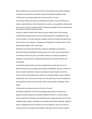 estão trabalhando em conjunto para formular recomendações que orientem estados e
municípios no processo de concretizar o papel da educação na gestão da rede.
10) Quais são os principais direitos das crianças de sete a 14 anos?
Os principais direitos das crianças e adolescentes de sete a 14 anos de idade são o
acesso, a permanência e o bom desempenho na escola, o que garantirá o acesso deste
grupo a bens, serviços e riquezas sociais. No âmbito da Assistência Social, este direito é
promovido por serviços sociais que visam
erradicar o trabalho infantil, inserir todos na escola, oferecer apoio sócio educativo
complementar à jornada escola, promover ações educativas e de geração de renda
junto às famílias e, em casos especiais, repassar recursos às famílias para garantir sua
renda mínima. Como exemplo, o Programa de Erradicação do Trabalho Infantil ± PETI,
Brasil Criança Cidadã ± BCC, entre outros.
Entende-se como apoio sócio-educativo a oferta de atividades que garantam o
desenvolvimento de habilidades individuais para a vida, assim como sentimentos de
auto-estima e vivência em grupo, que tenham impacto na mudança do padrão de
cidadania, e que estimulem a integração desse segmento à escola, à família e às
comunidade.
As atividades desenvolvidas no período complementar à escola devem buscar o
desenvolvimento da comunicação que favoreça a sociabilidade, de trocas culturais, de
lazer, de práticas esportivas, de apoio ao processo de aprendizagem por meio do
reforço escolar, de educação para a saúde etc. A proteção integral a essas crianças e
adolescentes, bem como às suas famílias, deve ser garantida por meio da atuação de
outras políticas setoriais como educação, saúde, cultura, trabalho, habitação, dentre
outras.
11) Quais são os direitos dos jovens de mais de 14 anos?
A juventude representa, hoje, 20% da população total nacional, tornando-se um
segmento bastante especial da sociedade brasileira. O jovem é, ao mesmo tempo,
vítima e agente de mudanças sociais relevantes para o desenvolvimento do País. Esta
realidade exige do gestor a definição de uma política que articule programas, projetos e
ações, e estabeleça marcos normativos, de forma a legitimar o jovem como ator da
mudança social. Como direito mais específico, este grupo deve ter acesso a ações e
 