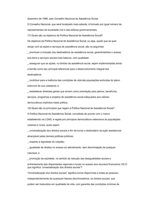 dezembro de 1998, pelo Conselho Nacional de Assistência Social.
O Conselho Nacional, que será focalizado mais adiante, é formado por igual número de
representantes da sociedade civil e das esferas governamentais.
17) Quais são os objetivos da Política Nacional de Assistência Social?
Os objetivos da Política Nacional de Assistência Social, ou seja, aquilo que se quer
atingir com as ações e serviços de assistência social, são os seguintes:
_ promover a inclusão dos destinatários da assistência social, garantindo-lhes o acesso
aos bens e serviços sociais mais básicos, com qualidade;
_ assegurar que as ações, no âmbito da assistência social, sejam implementadas tendo
a família como seu principal referencial para o desenvolvimento integral dos
destinatários;
_ contribuir para a melhoria das condições de vida das populações excluídas do pleno
exercício de sua cidadania; e
_ estabelecer diretrizes gerais que sirvam como orientação para planos, benefícios,
serviços, programas e projetos de assistência social adequados aos valores
democráticos implícitos nesta política.
18) Quais são os princípios que regem a Política Nacional de Assistência Social?
A Política Nacional de Assistência Social, concebida de acordo com o marco
estabelecido na LOAS, é regida por princípios democráticos extensivos às populações
urbanas e rurais, quais sejam:
_ universalização dos direitos sociais a fim de tornar o destinatário da ação assistencial
alcançável pelas demais políticas públicas;
_ respeito à dignidade do cidadão;
_ igualdade de direitos no acesso ao atendimento, sem discriminação de qualquer
natureza; e
_ promoção da eqüidade, no sentido da redução das desigualdades sociais e
enfrentamento das disparidades regionais e locais no acesso aos recursos financeiros.19) O
que significa ³universalização dos direitos sociais´?
³Universalização dos direitos sociais´ significa tornar disponíveis a todas as pessoas,
independentemente de quaisquer fatores discriminatórios, os direitos sociais, que
podem ser traduzidos em qualidade de vida, com garantia das condições mínimas de
 