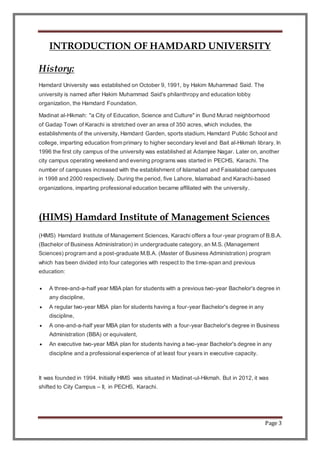 Page 3
INTRODUCTION OF HAMDARD UNIVERSITY
History:
Hamdard University was established on October 9, 1991, by Hakim Muhammad Said. The
university is named after Hakim Muhammad Said's philanthropy and education lobby
organization, the Hamdard Foundation.
Madinat al-Hikmah: "a City of Education, Science and Culture" in Bund Murad neighborhood
of Gadap Town of Karachi is stretched over an area of 350 acres, which includes, the
establishments of the university, Hamdard Garden, sports stadium, Hamdard Public School and
college, imparting education from primary to higher secondary level and Bait al-Hikmah library. In
1996 the first city campus of the university was established at Adamjee Nagar. Later on, another
city campus operating weekend and evening programs was started in PECHS, Karachi. The
number of campuses increased with the establishment of Islamabad and Faisalabad campuses
in 1998 and 2000 respectively. During the period, five Lahore, Islamabad and Karachi-based
organizations, imparting professional education became affiliated with the university.
(HIMS) Hamdard Institute of Management Sciences
(HIMS) Hamdard Institute of Management Sciences, Karachi offers a four-year program of B.B.A.
(Bachelor of Business Administration) in undergraduate category, an M.S. (Management
Sciences) program and a post-graduate M.B.A. (Master of Business Administration) program
which has been divided into four categories with respect to the time-span and previous
education:
 A three-and-a-half year MBA plan for students with a previous two-year Bachelor's degree in
any discipline,
 A regular two-year MBA plan for students having a four-year Bachelor's degree in any
discipline,
 A one-and-a-half year MBA plan for students with a four-year Bachelor's degree in Business
Administration (BBA) or equivalent,
 An executive two-year MBA plan for students having a two-year Bachelor's degree in any
discipline and a professional experience of at least four years in executive capacity.
It was founded in 1994. Initially HIMS was situated in Madinat-ul-Hikmah. But in 2012, it was
shifted to City Campus – II, in PECHS, Karachi.
 