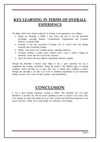 Page 5
KEY LEARNING IN TERMS OF OVERALL
EXPERIENCE
The things which I have learned achieved by working in the organization are as follows:
 During my internship in HIMS I have learnt that how to use the theoretical
knowledge, especially Business Communication, Organizational and Consumer
Behavior in practical field.
 Secondly, I was also successful in learning, how to record, keep and manage
academic data of academic institute.
 Thirdly, I also learnt, how to handle queries, regarding admission.
 Customers dealing is another major objective that I want to achieve. During my
internship I learnt that how to deal with customers.
 And I also learned that how different departments functions together.
Through this internship I learned many things. It was a great experience for me to
comprehend the working environment. During this period I face different types of working
conditions, which will help me to know that, how to handle these conditions in future.
Through this internship I am able to do work in Admission departments of any Educational
Institute because, now I know all rules, policies, and responsibilities.
CONCLUSION
It was a great learning experience working in HIMS. This internship was very much
informative. It provides me with the proper guidelines in order to prosper in my career; also,
it has opened my mind and enabled me to go with a positive and professional approach to any
aspect of my life. It helps me to acknowledge my weaknesses and strengths.
 