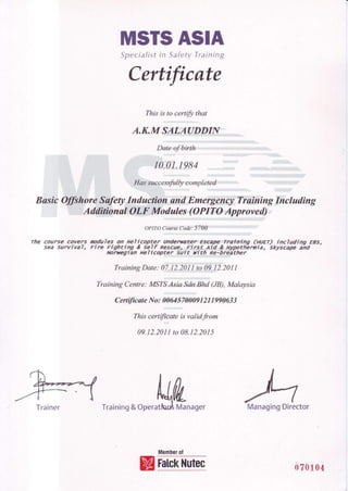 MSTSASIA
Specialistin SafetyTraining
Certificnte
Thisis to certifu that
A.K.M SALAUDDINl
Date af birth
r0.01.1984
Has successfully completed
Busic Offihore SafetyInduction and Emergency Training Including
$'iijs ffi.$,4dftffisz@Wr9flbdxees.(OPl{N@"2@proved)",
*,-;r-,irjir,in::l::k$y
The course covefs Mdufes on aelicopter undenwter .Es€aw'7ailr:ing (HUET) includino EBS,
sea survivaT, Fire Fighting & se_l.fRescuen.Firs-t.Ai{fi Hy,pthbrnia, skyscape ahd
Norryegran HeI Icopte.r Surt ri th Fg..-?1i?ther
TrainingDate: oi,'tZ'2Ot-i..rt.0:fi2lzott
Training Centre:MSTSAsia SdnBhd (JB),Malaysia
Certi/icate No: 00645 70009I 2I I 990633
Thiscertificateisvalidfrom
09.I2.20II to 08.I 2.2A15
MWTraining&OperatlunAManager
Memberof
ManagingDirectorTrainer
FalckNutec oz0ioa
 