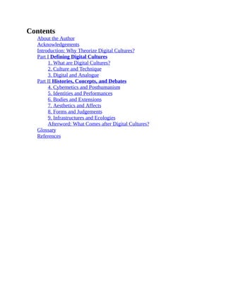 Contents
About the Author
Acknowledgements
Introduction: Why Theorize Digital Cultures?
Part I Defining Digital Cultures
1. What are Digital Cultures?
2. Culture and Technique
3. Digital and Analogue
Part II Histories, Concepts, and Debates
4. Cybernetics and Posthumanism
5. Identities and Performances
6. Bodies and Extensions
7. Aesthetics and Affects
8. Forms and Judgements
9. Infrastructures and Ecologies
Afterword: What Comes after Digital Cultures?
Glossary
References
 