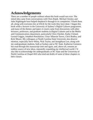 Acknowledgements
There are a number of people without whom this book would not exist. The
initial idea came from conversations with Chris Rojek. Michael Ainsley and
John Nightingale have helped shepherd it through to its completion. I thank them
all, along with everyone else at SAGE for the work they have done. I began this
book while a lecturer in the University of Sydney’s Digital Cultures programme,
and many of the themes and topics it covers came from discussions with other
lecturers, professors, and graduate students in Digital Cultures and in the Media
and Communications department, particularly Chris Chesher, Kathy Cleland,
Gerard Goggin, Jonathon Hutchinson, César Albarrán Torres, Chris Rodley, and
Kyle Moore. My colleagues at North Carolina State University also deserve
mention, especially Steve Wiley, Nick Taylor, and JeongHyun Lee, along with
my undergraduate students, both at Sydney and at NC State. Katherine Guinness
has read through this manuscript time and again, and, above all, remains an
endless source of new ideas, repeatedly expanding my intellectual world. I’d
also like to acknowledge the undergraduates at NC State and the University of
North Carolina at Chapel Hill who tried out drafts of some of these chapters in
their classes.
 