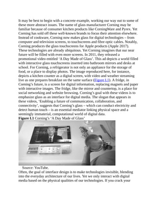 It may be best to begin with a concrete example, working our way out to some of
these more abstract issues. The name of glass manufacturer Corning may be
familiar because of consumer kitchen products like CorningWare and Pyrex. Yet
Corning has sold off these well-known brands to focus their attention elsewhere.
Instead of cookware, Corning now makes glass for digital technologies – from
computer and television screens, to touchscreens and fibre optic cables. Notably,
Corning produces the glass touchscreens for Apple products (Apple 2017).
These technologies are already ubiquitous. Yet Corning imagines that our near
future will be filled with even more screens. In 2011, they released a
promotional video entitled ‘A Day Made of Glass’. This ad depicts a world filled
with interactive glass touchscreens inserted into bathroom mirrors and desks at
school. For Corning, a refrigerator is not only an appliance for the storage of
food, or a place to display photos. The image reproduced here, for instance,
depicts a kitchen counter as a digital screen, with video and weather streaming
live as one prepares breakfast on the same surface (Figure I.1). A fridge, in
Corning’s future, is a screen for digital information, replacing magnets and paper
with interactive images. The fridge, like the mirror and countertop, is a place for
social networking and website browsing. Corning’s goal with these videos is to
emphasize glass as an interface for digital media. The slogan that appears in
these videos, ‘Enabling a future of communication, collaboration, and
connectivity’, suggests that Corning’s glass – which can conduct electricity and
detect human touch – is an essential mediator linking physical space and a
seemingly immaterial, computational world of digital data.
Figure I.1 Corning’s ‘A Day Made of Glass’
Source: YouTube.
Often, the goal of interface design is to make technologies invisible, blending
into the everyday architecture of our lives. Yet we only interact with digital
media based on the physical qualities of our technologies. If you crack your
 