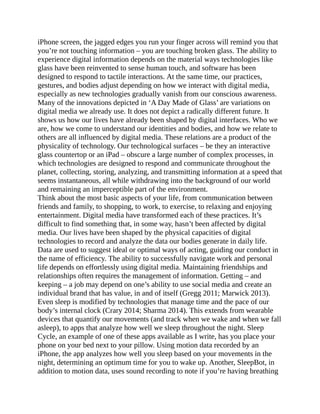 iPhone screen, the jagged edges you run your finger across will remind you that
you’re not touching information – you are touching broken glass. The ability to
experience digital information depends on the material ways technologies like
glass have been reinvented to sense human touch, and software has been
designed to respond to tactile interactions. At the same time, our practices,
gestures, and bodies adjust depending on how we interact with digital media,
especially as new technologies gradually vanish from our conscious awareness.
Many of the innovations depicted in ‘A Day Made of Glass’ are variations on
digital media we already use. It does not depict a radically different future. It
shows us how our lives have already been shaped by digital interfaces. Who we
are, how we come to understand our identities and bodies, and how we relate to
others are all influenced by digital media. These relations are a product of the
physicality of technology. Our technological surfaces – be they an interactive
glass countertop or an iPad – obscure a large number of complex processes, in
which technologies are designed to respond and communicate throughout the
planet, collecting, storing, analyzing, and transmitting information at a speed that
seems instantaneous, all while withdrawing into the background of our world
and remaining an imperceptible part of the environment.
Think about the most basic aspects of your life, from communication between
friends and family, to shopping, to work, to exercise, to relaxing and enjoying
entertainment. Digital media have transformed each of these practices. It’s
difficult to find something that, in some way, hasn’t been affected by digital
media. Our lives have been shaped by the physical capacities of digital
technologies to record and analyze the data our bodies generate in daily life.
Data are used to suggest ideal or optimal ways of acting, guiding our conduct in
the name of efficiency. The ability to successfully navigate work and personal
life depends on effortlessly using digital media. Maintaining friendships and
relationships often requires the management of information. Getting – and
keeping – a job may depend on one’s ability to use social media and create an
individual brand that has value, in and of itself (Gregg 2011; Marwick 2013).
Even sleep is modified by technologies that manage time and the pace of our
body’s internal clock (Crary 2014; Sharma 2014). This extends from wearable
devices that quantify our movements (and track when we wake and when we fall
asleep), to apps that analyze how well we sleep throughout the night. Sleep
Cycle, an example of one of these apps available as I write, has you place your
phone on your bed next to your pillow. Using motion data recorded by an
iPhone, the app analyzes how well you sleep based on your movements in the
night, determining an optimum time for you to wake up. Another, SleepBot, in
addition to motion data, uses sound recording to note if you’re having breathing
 