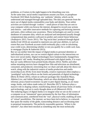problems, or if noises in the night happen to be disturbing your rest.
At the same time, social media corporations assume you have, to paraphrase
Facebook CEO Mark Zuckerberg, one ‘authentic’ identity, which can be
understood and managed through uploaded data. The data you generate from the
mere use of digital media commodifies your body and identity. Your online
activities are tracked through ‘cookies’ – small pieces of data that are sent to
your computer while you browse the internet, designed to record your actions
and choices – and other innovative methods for capturing and knowing interests
and tastes, often without your awareness. These technologies are used to create
databases of consumer data, which are analyzed and interpreted (usually though
computational data analytics software) to predict and control future behaviour
(Andrejevic 2013; Turow 2011). The ‘big social data’ produced through digital
media (Coté 2014) are assumed to represent you and your abilities, to such an
extent that your Facebook account could eventually play a role in calculating
your credit score, determining whether or not you qualify for a credit card, loan,
or mortgage (Taylor & Sadowski 2015).
But we can neither limit the impact of digital media to personal identities or
individualized actions, nor can we restrict digital culture to the interactions we
have over social media. Digital technologies have fundamentally changed how
we approach ‘old’ media. Reading has proliferated with digital media, if in ways
that are vastly different from printed books (Hayles 2012). Netflix and other
online streaming services have changed how film and television are distributed,
consumed, and produced, reinventing how we share and talk about the shows we
watch, along with the industrial context of media production and media
ownership (Lotz 2014). Even more broadly, creative expression often employs a
‘postdigital’ style that reflects on the limits and potentials of digital technology
(Berry & Dieter 2015), reliant on software packages like Autodesk Maya,
Ableton Live, and Adobe Photoshop, which are often distributed through
informal, piracy-based economies via peer to peer digital sharing, as are many
songs, books, and videos made today (cf. Borschke 2017). Software plays a
massive role in shaping culture, transforming almost all previous forms of media
and technology, and yet is rarely thought about at all (Manovich 2013).
The enduring legacy of digital media is to imagine what we see on the screen of
a computer as an ‘immaterial’ space permeated by the free flow of information
and communication, untethered from the ‘real’, physical world, enabling all sorts
of ‘virtual’ possibilities. The internet, we have been led to believe, is a network
that spans the totality of the globe, transcending distance and accelerating time
to perpetual instantaneity. The perfectly reasonable question, ‘Where is the
internet?’, has often been mocked as something only the most technically
 