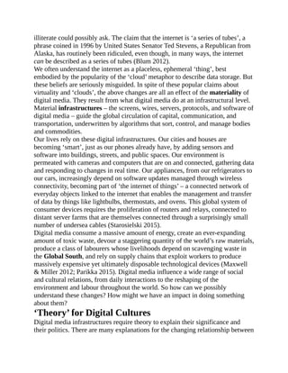 illiterate could possibly ask. The claim that the internet is ‘a series of tubes’, a
phrase coined in 1996 by United States Senator Ted Stevens, a Republican from
Alaska, has routinely been ridiculed, even though, in many ways, the internet
can be described as a series of tubes (Blum 2012).
We often understand the internet as a placeless, ephemeral ‘thing’, best
embodied by the popularity of the ‘cloud’ metaphor to describe data storage. But
these beliefs are seriously misguided. In spite of these popular claims about
virtuality and ‘clouds’, the above changes are all an effect of the materiality of
digital media. They result from what digital media do at an infrastructural level.
Material infrastructures – the screens, wires, servers, protocols, and software of
digital media – guide the global circulation of capital, communication, and
transportation, underwritten by algorithms that sort, control, and manage bodies
and commodities.
Our lives rely on these digital infrastructures. Our cities and houses are
becoming ‘smart’, just as our phones already have, by adding sensors and
software into buildings, streets, and public spaces. Our environment is
permeated with cameras and computers that are on and connected, gathering data
and responding to changes in real time. Our appliances, from our refrigerators to
our cars, increasingly depend on software updates managed through wireless
connectivity, becoming part of ‘the internet of things’ – a connected network of
everyday objects linked to the internet that enables the management and transfer
of data by things like lightbulbs, thermostats, and ovens. This global system of
consumer devices requires the proliferation of routers and relays, connected to
distant server farms that are themselves connected through a surprisingly small
number of undersea cables (Starosielski 2015).
Digital media consume a massive amount of energy, create an ever-expanding
amount of toxic waste, devour a staggering quantity of the world’s raw materials,
produce a class of labourers whose livelihoods depend on scavenging waste in
the Global South, and rely on supply chains that exploit workers to produce
massively expensive yet ultimately disposable technological devices (Maxwell
& Miller 2012; Parikka 2015). Digital media influence a wide range of social
and cultural relations, from daily interactions to the reshaping of the
environment and labour throughout the world. So how can we possibly
understand these changes? How might we have an impact in doing something
about them?
‘Theory’ for Digital Cultures
Digital media infrastructures require theory to explain their significance and
their politics. There are many explanations for the changing relationship between
 