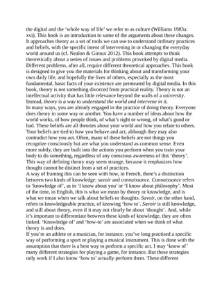 the digital and the ‘whole way of life’ we refer to as culture (Williams 1983a:
xvi). This book is an introduction to some of the arguments about these changes.
It approaches theory as a set of tools we can use to understand ordinary practices
and beliefs, with the specific intent of intervening in or changing the everyday
world around us (cf. Nealon & Giroux 2012). This book attempts to think
theoretically about a series of issues and problems provoked by digital media.
Different problems, after all, require different theoretical approaches. This book
is designed to give you the materials for thinking about and transforming your
own daily life, and hopefully the lives of others, especially as the most
fundamental, basic facts of your existence are permeated by digital media. In this
book, theory is not something divorced from practical reality. Theory is not an
intellectual activity that has little relevance beyond the walls of a university.
Instead, theory is a way to understand the world and intervene in it.
In many ways, you are already engaged in the practice of doing theory. Everyone
does theory in some way or another. You have a number of ideas about how the
world works, of how people think, of what’s right or wrong, of what’s good or
bad. These beliefs are all theories about your world and how you relate to others.
Your beliefs are tied to how you behave and act, although they may also
contradict how you act. Often, many of these beliefs are not things you
recognize consciously but are what you understand as common sense. Even
more subtly, they are built into the actions you perform when you train your
body to do something, regardless of any conscious awareness of this ‘theory’.
This way of defining theory may seem strange, because it emphasizes how
thought cannot be distinct from a set of practices.
A way of framing this can be seen with how, in French, there’s a distinction
between two kinds of knowledge: savoir and connaissance. Connaissance refers
to ‘knowledge of’, as in ‘I know about you’ or ‘I know about philosophy’. Most
of the time, in English, this is what we mean by theory or knowledge, and is
what we mean when we talk about beliefs or thoughts. Savoir, on the other hand,
refers to knowledgeable practice, of knowing ‘how to’. Savoir is still knowledge,
and still about theory, even if it may not clearly be about ‘thought’. And, while
it’s important to differentiate between these kinds of knowledge, they are often
linked. ‘Knowledge of’ and ‘how-to’ are associated when we think of what
theory is and does.
If you’re an athlete or a musician, for instance, you’ve long practised a specific
way of performing a sport or playing a musical instrument. This is done with the
assumption that there is a best way to perform a specific act. I may ‘know of’
many different strategies for playing a game, for instance. But these strategies
only work if I also know ‘how to’ actually perform them. These different
 