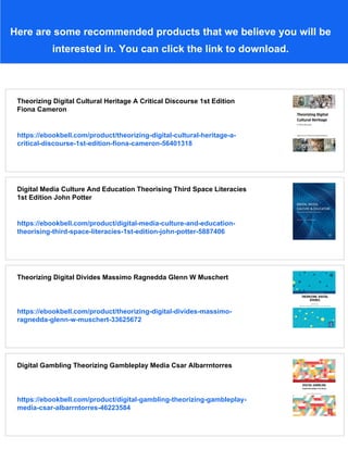 Here are some recommended products that we believe you will be
interested in. You can click the link to download.
Theorizing Digital Cultural Heritage A Critical Discourse 1st Edition
Fiona Cameron
https://ebookbell.com/product/theorizing-digital-cultural-heritage-a-
critical-discourse-1st-edition-fiona-cameron-56401318
Digital Media Culture And Education Theorising Third Space Literacies
1st Edition John Potter
https://ebookbell.com/product/digital-media-culture-and-education-
theorising-third-space-literacies-1st-edition-john-potter-5887406
Theorizing Digital Divides Massimo Ragnedda Glenn W Muschert
https://ebookbell.com/product/theorizing-digital-divides-massimo-
ragnedda-glenn-w-muschert-33625672
Digital Gambling Theorizing Gambleplay Media Csar Albarrntorres
https://ebookbell.com/product/digital-gambling-theorizing-gambleplay-
media-csar-albarrntorres-46223584
 