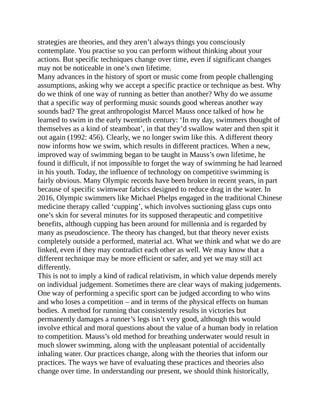 strategies are theories, and they aren’t always things you consciously
contemplate. You practise so you can perform without thinking about your
actions. But specific techniques change over time, even if significant changes
may not be noticeable in one’s own lifetime.
Many advances in the history of sport or music come from people challenging
assumptions, asking why we accept a specific practice or technique as best. Why
do we think of one way of running as better than another? Why do we assume
that a specific way of performing music sounds good whereas another way
sounds bad? The great anthropologist Marcel Mauss once talked of how he
learned to swim in the early twentieth century: ‘In my day, swimmers thought of
themselves as a kind of steamboat’, in that they’d swallow water and then spit it
out again (1992: 456). Clearly, we no longer swim like this. A different theory
now informs how we swim, which results in different practices. When a new,
improved way of swimming began to be taught in Mauss’s own lifetime, he
found it difficult, if not impossible to forget the way of swimming he had learned
in his youth. Today, the influence of technology on competitive swimming is
fairly obvious. Many Olympic records have been broken in recent years, in part
because of specific swimwear fabrics designed to reduce drag in the water. In
2016, Olympic swimmers like Michael Phelps engaged in the traditional Chinese
medicine therapy called ‘cupping’, which involves suctioning glass cups onto
one’s skin for several minutes for its supposed therapeutic and competitive
benefits, although cupping has been around for millennia and is regarded by
many as pseudoscience. The theory has changed, but that theory never exists
completely outside a performed, material act. What we think and what we do are
linked, even if they may contradict each other as well. We may know that a
different technique may be more efficient or safer, and yet we may still act
differently.
This is not to imply a kind of radical relativism, in which value depends merely
on individual judgement. Sometimes there are clear ways of making judgements.
One way of performing a specific sport can be judged according to who wins
and who loses a competition – and in terms of the physical effects on human
bodies. A method for running that consistently results in victories but
permanently damages a runner’s legs isn’t very good, although this would
involve ethical and moral questions about the value of a human body in relation
to competition. Mauss’s old method for breathing underwater would result in
much slower swimming, along with the unpleasant potential of accidentally
inhaling water. Our practices change, along with the theories that inform our
practices. The ways we have of evaluating these practices and theories also
change over time. In understanding our present, we should think historically,
 