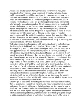 process. It is an abstraction that informs habits and practices. And, most
importantly, theory changes based on context. Critically evaluating theory
enables us to modify our old habits and practices, or even produce new ones.
This does not mean that we can think of ourselves as autonomous individuals,
where our interventions end at a mere change of personal behaviour, or that
personal beliefs about the world are good enough to explain and intervene in
what’s actually happening around us. Theories should attempt to explain and
intervene in larger contexts. They are based on evidence that can generalize
beyond a single person’s experience. They have an explanatory force that
differentiates them from beliefs. The power of a good theory is found in how it
explains and provides a new way of thinking about a range of everyday
practices, often with the political intent of reinventing those practices. Theory is
neither a description nor a subjective judgement. Theory comes from an
examination of a broader context, and attempts to invent a way of reframing how
we understand and act within that context.
Today, this means directly engaging with a context defined by technology. As
the philosopher Avital Ronell once remarked, ‘There is no off switch to the
technological’ (1989: xv). The influence of digital media does not disappear if
we happen to turn off our smartphone and place it in a drawer, out of sight.
Infrastructure may mostly be invisible, but just because we don’t see it doesn’t
mean it’s not there. The internet does not stop shaping how we think of ourselves
and others whenever we may be ‘disconnected’. There is no ‘digital detox’ that
comes from taking a break from our devices. Our technologies still shape the
larger context in which this break may occur. Unless we’re willing to go
completely ‘off the grid’ and live a truly alternative lifestyle detached from the
rest of society (which is always a possibility, I might add, if one that requires the
maintenance of specific boundaries that may not be clearly marked), we
inevitably return to a world shaped and defined by digital media. Even then,
planetary transformations associated with global warming are directly
intertwined with our use of digital media, the energy it uses, and the waste it
produces. The air around us is filled with radio waves and wireless signals, even
if we never use a mobile phone or Wi-Fi.
Once we get to a scale that moves beyond individual behaviour and awareness,
there is no complete escape from digital media. Thus, we must turn to theory to
understand the specific influence of digital media on our lives today beyond a
simplistic view that treats technologies as objects humans use, subject to human
will. We must move beyond a narrow perspective that treats our own individual
efforts in controlling and managing the influence of technology as good enough
to mitigate against the effects of technology throughout society. The world is
 