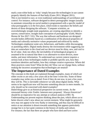mark a non-white body as ‘risky’ simply because the technologies in use cannot
properly identify the features of that body (Gates 2011; Magnet 2011).
This is not limited to race, or even traditional understandings of surveillance and
control. For instance, software designed to detect pornographic images (usually
to automate censorship on social media) is programmed with a specific model of
what pornography is in the first place, which tends to reproduce the beliefs and
desires of those designing the software. ‘Computer scientists, an
overwhelmingly straight male population, are creating algorithms to identify a
narrow, conservative, straight male conception of pornography’ (Gehl, Moyer-
Horner & Yeo 2017: 531). The way that software and hardware are designed
records bodies differently based on a combination of the physical properties of
media and culturally normative values perpetuated and enforced by media.
Technologies emphasize some acts, behaviours, and bodies while discouraging
or punishing others. Digital media destroy the environment while suggesting our
data are somewhere in the cloud and our devices must be shiny, new, and cool to
be of value. And, too often, the inevitability of technological progress is
assumed to be so natural that there is no alternative to more devices, more
media, and more information. To understand our current context requires a
serious look at how technologies enable or prohibit specific acts, how they
transform identities and bodies, how they reshape creative expression. Where did
these practices come from? What do they do? How can we change them, without
making the incorrect assumption that technologies are neutral?
The Importance of Dated Examples
The concepts in this book are explained through examples, many of which are
either recent or are only a few years old at the time I write this. Some of these
examples may strike you as dated. Even if they do not now, in just a few years
they will be. This is inevitable whenever we talk about digital media. What
seems to be significant now will become something obscure in mere months. So
why should we be concerned with dated examples?
Dated things give us an historical perspective on current events. As the
renowned literary critic Fredric Jameson once proposed, ‘Always historicize!’
should be an imperative for any attempt at cultural analysis (1981: 9).
Understanding our present requires thinking about the past, which allows us to
better discern what’s new about our current moment. What might be genuinely
new may not appear to be very flashy or interesting, and thus may be difficult to
notice as our attention is drawn towards something that appears particularly
strange but is in fact quite common in the history of media and culture.
For instance, the fact that there are people who have died and have active
 
