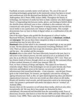 Facebook accounts currently seems weird and new. Yet, one of the uses of
recording technologies going back to the nineteenth century has been to record
and communicate with the deceased (see Bollmer 2016: 115–133; also see
Andriopolous 2013; Peters 1999; Sconce 2000). Throughout the history of
technology, one function of media has been to make someone who died reappear.
There’s a longstanding link between media, ghosts, and theological beliefs about
the afterlife (most obviously seen in how a medium is also someone who can
communicate with spirits). The strangeness of seeing someone who has died on
social media is not a particularly new feature of digital media. This example
demonstrates how we have to think of digital culture as a combination of the old
and the new.
One of the major figures who guided the development of cultural studies,
Raymond Williams, divided culture into the categories of dominant, residual,
and emergent. We can use these three categories to help us avoid mistaking
something that may be very old as new.
Dominant refers to that which is the commonly accepted logic at any one point
in time. Yet this dominant does not characterize everything (Williams 1977:
125). There are always points that escape this dominant, points that cross the old
and the new – the residual and the emergent.
Residual refers to that which ‘has been effectively formed in the past, but it is
still active in the cultural process, not only and not at all as an element of the
past, but as an effective element of the present’ (Williams 1977: 122). There are
two distinct kinds of history through which we can identify the continued effects
of these residual elements of culture (see Jameson 1981: 9).
First, we have a history of things and objects. This aspect of our history is
relatively simple. Many of the technologies we use are quite literally old. From
television and telephone wires to the internet, our present is made up of
infrastructures that extend back decades – if not centuries – into the past. Power
grids in the United States, for instance, are regularly criticized for relying on
ageing infrastructure, built as they are upon dated engineering ideas and obsolete
organizational structures. And even new trends are often reliant on old media.
People still fetishize vinyl records, and old typewriters seem to be interesting to
some. Our present is permeated with media and objects that are ‘residual’ (cf.
Ackland 2006).
Second, there are the narratives we tell about these media, which are also often
exceptionally old. We may decry how people are distracted by their
smartphones, disconnected and detached from the surrounding world. Fears of
distraction, however, date back to at least the late 1800s and early 1900s (see, for
instance, Crary 1999). These same fears characterized how people discussed, for
 