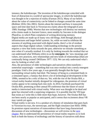 instance, the kaleidoscope. The invention of the kaleidoscope coincided with
fears of distraction in a world of spectacular images, in which the kaleidoscope
was thought to be a rejection of reality (Farman 2015). Many of our beliefs
about the value of connectivity can be linked to changes around the same time
(Bollmer 2016; Otis 2001). Stories about the internet and how it transcends
space and time date back to Victorian-era claims about the telegraph (Carey
1989; Standage 1998). Worries that new technologies will destroy our memory
echo claims made in Ancient Greece, most notably by Socrates in the dialogue
Phaedrus, in which Plato complains of writing destroying memory.
Digital media are made up of many very old things, both through physical
infrastructures and larger belief systems. So, while we tend to celebrate the
newness of anything associated with digital media, there’s a lot of residual
aspects that shape digital culture. Understanding technology in the present
requires a view that looks towards the past, otherwise we mistake something as
new when it’s actually residual. It is only by looking towards the residual that we
can understand what Williams refers to as the emergent, the ‘new meanings and
values, new practices, new relationships and new kinds of relationships [that] are
continually being created’ (Williams 1977: 123). We can only understand what’s
new by looking at what’s old.
Also, the persistence of older technologies and narratives often transform –
somewhat surprisingly – something that was once residual into a newly emergent
paradigm. Until a few years ago, it was generally thought that the hype
surrounding virtual reality had died. The fantasy of being in a simulated body in
a simulated space, a fantasy that drove a lot of technological development in the
1990s, seemed to be a relic of that era. Yet, with the rise of the Oculus Rift, a
virtual reality headset initially designed for videogames, the promises of virtual
reality appear to be coming back into style. In 2014, Facebook purchased the
Oculus Rift, promising at their annual F8 conference that the future of social
media is intertwined with virtual reality. What once was thought to be dead and
gone has returned with a surprising vengeance. It is possible that the VR hype
that exists as I write this is little more than hype, however. The Oculus Rift has
not been nearly as popular as anticipated, and it seems that excitement about VR
may vanish yet again.
Virtual reality is not new. It is a product of a history of simulation that goes back
to Victorian-era toys, the stereoscope, and the flight simulator (see Hillis 1999).
Its promises repeat narratives of transcendence that have long characterized
discussions of new technologies – discussions we will review in the next
chapter. But to understand the persistence of virtual reality requires us to look
back to both the history of technology and the history of narratives told about
 