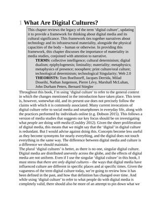 1 What Are Digital Cultures?
This chapter reviews the legacy of the term ‘digital culture’, updating
it to provide a framework for thinking about digital media and its
cultural significance. This framework ties together narratives about
technology and its infrastructural materiality, alongside the physical
capacities of the body – human or otherwise. In providing this
framework, this chapter discusses the importance of materiality in
media studies, conjoined with attention to narrative.
TERMS: collective intelligence; cultural determinism; digital
dualism; epiphylogenesis; liminality; materiality; metaphysics;
metaphysics of presence; noosphere; print culture/oral culture;
technological determinism; technological Singularity; Web 2.0
THEORISTS: Tom Boellstorff, Jacques Derrida, Milad
Doueihi, Nathan Jurgenson, Pierre Lévy, Marshall McLuhan,
John Durham Peters, Bernard Stiegler
Throughout this book, I’m using ‘digital culture’ to refer to the general context
in which the changes mentioned in the introduction have taken place. This term
is, however, somewhat old, and its present use does not precisely follow the
claims with which it is commonly associated. Many current invocations of
digital culture refer to social media and smartphones in everyday life, along with
the practices performed by individuals online (e.g. Dobson 2015). This follows a
version of media studies that suggests our key focus should be on investigating
what people are doing with media (Couldry 2012). Given the sheer proliferation
of digital media, this means that we might say that the ‘digital’ in digital culture
is redundant. But I would advise against doing this. Concepts become less useful
as they become synonyms for nearly everything, and the digital does not touch
everything in the same way. The difference between digital media and culture is
a difference we should maintain.
The plural ‘digital cultures’ is better, as there is no one, singular digital culture.
Digital media are distributed unevenly across the globe, and the effects of digital
media are not uniform. Even if I use the singular ‘digital culture’ in this book, I
must stress that there are only digital cultures – the ways that digital media have
influenced culture are different in specific places and at specific times. Given the
vagueness of the term digital culture today, we’re going to review how it has
been defined in the past, and how that definition has changed over time. And
while using ‘digital culture’ to refer to what people do with digital media is
completely valid, there should also be more of an attempt to pin down what we
 