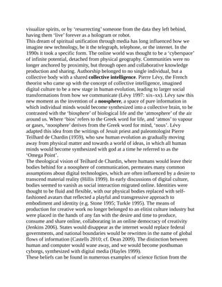 visualize spirits, or by ‘resurrecting’ someone from the data they left behind,
having them ‘live’ forever as a hologram or robot.
This dream of spiritual unification through media has long influenced how we
imagine new technology, be it the telegraph, telephone, or the internet. In the
1990s it took a specific form. The online world was thought to be a ‘cyberspace’
of infinite potential, detached from physical geography. Communities were no
longer anchored by proximity, but through open and collaborative knowledge
production and sharing. Authorship belonged to no single individual, but a
collective body with a shared collective intelligence. Pierre Lévy, the French
theorist who came up with the concept of collective intelligence, imagined
digital culture to be a new stage in human evolution, leading to larger social
transformations from how we communicate (Lévy 1997: xix–xx). Lévy saw this
new moment as the invention of a noosphere, a space of pure information in
which individual minds would become synthesized into a collective brain, to be
contrasted with the ‘biosphere’ of biological life and the ‘atmosphere’ of the air
around us. Where ‘bios’ refers to the Greek word for life, and ‘atmos’ to vapour
or gases, ‘noosphere’ derives from the Greek word for mind, ‘nous’. Lévy
adapted this idea from the writings of Jesuit priest and paleontologist Pierre
Teilhard de Chardin (1959), who saw human evolution as gradually moving
away from physical matter and towards a world of ideas, in which all human
minds would become synthesized with god at a time he referred to as the
‘Omega Point’.
The theological vision of Teilhard de Chardin, where humans would leave their
bodies behind for a noosphere of communication, permeates many common
assumptions about digital technologies, which are often influenced by a desire to
transcend material reality (Hillis 1999). In early discussions of digital culture,
bodies seemed to vanish as social interaction migrated online. Identities were
thought to be fluid and flexible, with our physical bodies replaced with self-
fashioned avatars that reflected a playful and transgressive approach to
embodiment and identity (e.g. Stone 1995; Turkle 1995). The means of
production for creative work no longer belonged to an elitist culture industry but
were placed in the hands of any fan with the desire and time to produce,
consume and share online, collaborating in an online democracy of creativity
(Jenkins 2006). States would disappear as the internet would replace federal
governments, and national boundaries would be rewritten in the name of global
flows of information (Castells 2010; cf. Dean 2009). The distinction between
human and computer would wane away, and we would become posthuman
cyborgs, synthesized with digital media (Hayles 1999).
These beliefs can be found in numerous examples of science fiction from the
 