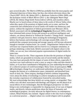 past several decades. The Matrix (1999) has probably been the most popular and
influential depiction of these ideas, but they also inform television shows like
Chuck (2007–2012), Mr. Robot (2015–), Battlestar Galactica (2004–2009), and
the dystopian visions of Black Mirror (2011–), the videogame Watch Dogs
(2014), the Johnny Depp bomb Transcendence (2014), and countless others.
Maybe you’ve heard echoes of these ideas in the words of Silicon Valley elites
when they speak of the promises of digital media yet to come, and how the
connection and collaboration of social media will enable true democracy and
justice, without the regulation of federal governments (see Morozov 2013).
Beliefs associated with the technological Singularity (Kurzweil 2005), which
have informed both science fiction and research on artificial intelligence and
robotics, are almost identical to Teilhard de Chardin’s ‘Omega Point’. Instead of
synthesis with god, however, those awaiting the technological Singularity
believe that humans and technology will converge around 2040, when it’s
predicted that computer processing and storage capacity will become advanced
enough to simulate a human brain. As a result, ‘Singulatarians’ believe that we
will leave our corporeal bodies and live forever in a computer simulation, or
perhaps inhabiting a robot body. Beliefs associated with digital culture in the
1990s, we can see, have informed popular representations of digital media for
some time.
There is a reason for this. These arguments do describe the promises of digital
media, which are grounded in everyday uses of social media and the internet.
You may have personally felt the impact of some of these effects, especially if
you have ever used software to write a story or song or video and then shared it
online, or if you have contributed to Wikipedia (as your authorship becomes part
of a collective project of world knowledge). Many forms of participatory Web
2.0 technologies change how we understand authorship and sharing. It’s easy to
imagine the internet as a collaborative space, immaterial, and detached from
much of daily life. These utopian, theological beliefs combine longstanding
views about the ability of technology to achieve metaphysical perfection with
the everyday experiences of collaboration fostered by networked media.
We must acknowledge that these beliefs are wrong, partial, or misguided. They
reflect very old ideas associated with theology and religion, not the physical or
social effects of new technologies. But the theological perspective we often
bring to new technologies is responsible for shaping many of our uses of digital
media, and directly informs predictions about the future of humanity and
technological progress. An early advocate for digital literacy in contemporary
culture, Milad Doueihi, has claimed, ‘digital culture is the only rival to religion
as a universal practice … [digital culture is] a world religion with its prophets
 