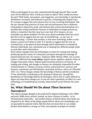 What would happen if you only communicated through speech? How would
your life be different? How would you relate to others? How would you know
the past? With books, newspapers, and magazines, our knowledge is reproduced,
distributed, circulated, and archived in specific, technologically shaped ways.
It’s wrong to suggest that oral cultures have no way of storing information. But
the fact remains that practices of ritual and oral performance have a different
relationship to objectivity, truth, and memory than written documentation. It is
possible that writing transforms memory so individuals no longer possess an
ability to remember that they may have once had. (For instance, do you
remember any phone numbers? Or does your phone remember them for you?)
But this is not to suggest that one way of remembering – or one way of
communicating – is better than another, or that more technology makes us less
human, a point we’ll return to later. It is merely to suggest that the way we
communicate, in the physical form through which information is transmitted
between individuals, has a profound way of shaping how different people relate
to each other and to themselves.
Print culture emerges from the technologies we have for writing and reading,
producing specific senses of community and nation through the exchange of
printed materials (see, for instance, Anderson 2006; Warner 2002). Just as print
culture is different from oral culture, digital culture signifies a distinct series of
changes from print culture. Digital media transform practices of literacy, of
reading and writing, and changes in literacy are ultimately responsible for other
transformations in ‘identity, location, territory and jurisdiction, presence and
location, community and individuality, ownership, archives, and so on’ (Doueihi
2011: xv). These changes remake the knowledge of history and the jurisdiction
of law, potentially contributing to the shaping of democracy through the
distribution of knowledge (Davies & Razlogova 2013). But it’s quite difficult to
figure out what these changes are, to sort out what’s genuinely an effect of a new
technology or if something has actually characterized social relations for some
time.
So, What Should We Do about These Incorrect
Narratives?
The radical changes thought to be produced by digital technology in the 1990s
and early 2000s never arrived. Instead, we have a history of media – in its
infrastructural materiality – and another history of beliefs about what media are
imagined to do. Many of the things people believe about new technologies are
not grounded in material reality. But this does not mean that we can simply
dismiss these beliefs as wrong, as if the vast majority of people are merely
 