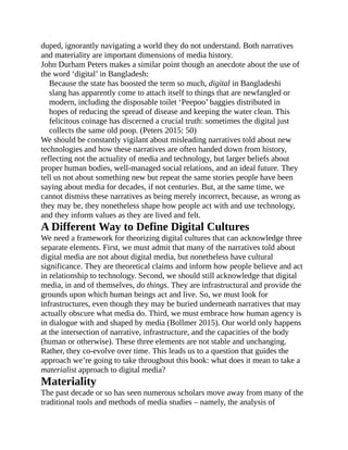 duped, ignorantly navigating a world they do not understand. Both narratives
and materiality are important dimensions of media history.
John Durham Peters makes a similar point though an anecdote about the use of
the word ‘digital’ in Bangladesh:
Because the state has boosted the term so much, digital in Bangladeshi
slang has apparently come to attach itself to things that are newfangled or
modern, including the disposable toilet ‘Peepoo’ baggies distributed in
hopes of reducing the spread of disease and keeping the water clean. This
felicitous coinage has discerned a crucial truth: sometimes the digital just
collects the same old poop. (Peters 2015: 50)
We should be constantly vigilant about misleading narratives told about new
technologies and how these narratives are often handed down from history,
reflecting not the actuality of media and technology, but larger beliefs about
proper human bodies, well-managed social relations, and an ideal future. They
tell us not about something new but repeat the same stories people have been
saying about media for decades, if not centuries. But, at the same time, we
cannot dismiss these narratives as being merely incorrect, because, as wrong as
they may be, they nonetheless shape how people act with and use technology,
and they inform values as they are lived and felt.
A Different Way to Define Digital Cultures
We need a framework for theorizing digital cultures that can acknowledge three
separate elements. First, we must admit that many of the narratives told about
digital media are not about digital media, but nonetheless have cultural
significance. They are theoretical claims and inform how people believe and act
in relationship to technology. Second, we should still acknowledge that digital
media, in and of themselves, do things. They are infrastructural and provide the
grounds upon which human beings act and live. So, we must look for
infrastructures, even though they may be buried underneath narratives that may
actually obscure what media do. Third, we must embrace how human agency is
in dialogue with and shaped by media (Bollmer 2015). Our world only happens
at the intersection of narrative, infrastructure, and the capacities of the body
(human or otherwise). These three elements are not stable and unchanging.
Rather, they co-evolve over time. This leads us to a question that guides the
approach we’re going to take throughout this book: what does it mean to take a
materialist approach to digital media?
Materiality
The past decade or so has seen numerous scholars move away from many of the
traditional tools and methods of media studies – namely, the analysis of
 