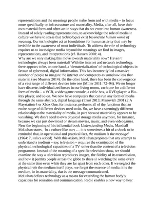 representations and the meanings people make from and with media – to focus
more specifically on infrastructure and materiality. Media, after all, have their
own material form and often act in ways that do not enter into human awareness.
Instead of solely reading representations, to acknowledge the role of media in
culture we have to stress that technologies exist beyond the human world of
meaning. Our technologies act as foundations for human activity that may be
invisible to the awareness of most individuals. To address the role of technology
requires us to investigate media beyond the meanings we find in images,
representations, and interpretations (cf. Hansen 2000: 4).
Why are we only making this move towards materiality now? Haven’t
technologies always been material? With the internet and network technology,
there appears to be, on one hand, a ‘dematerialization’ of technological objects in
favour of ephemeral, digital information. This has incorrectly led a massive
number of people to imagine the internet and computers as somehow less than
material (see Munster 2014). On the other hand, there has been the convergence
of a vast range of different devices into one (Miller 2011: 72–94). We no longer
have discrete, individualized boxes in our living rooms, each one for a different
form of media – a VCR, a videogame console, a cable box, a DVD player, a Blu-
Ray player, and so on. We now have computers that can run any form of media
through the same abstract, digital language (Ernst 2013; Manovich 2001).2 A
Playstation 4 or Xbox One, for instance, performs all of the functions that an
entire range of different devices used to do. So, we have a seemingly different
relationship to the materiality of media, in part because materiality appears to be
vanishing. We don’t need to own physical storage media anymore, for instance,
because we can just download or stream movies, music, and even videogames.
Near the beginning of his influential book Understanding Media, Marshall
McLuhan states, ‘In a culture like ours … it is sometimes a bit of a shock to be
reminded that, in operational and practical fact, the medium is the message’
(1964: 7, italics added). With this axiom, McLuhan proposes that any attempt to
understand a medium – say, television – requires the examination of the
physical, technological capacities of a TV rather than the content of a television
programme. Instead of the meaning of a specific television show, we should
examine the way a television reproduces images, the fidelity of its transmission,
and how it permits people across the globe to share in watching the same event
at the same time even while they are far apart from each other. If we neglect the
physical role the medium itself plays, we forget the essence of media: it is the
medium, in its materiality, that is the message communicated.
McLuhan defines technology as a means for extending the human body’s
capacities for sensation and communication. Radio enables a new way to hear
 