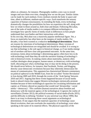 others at a distance, for instance. Photography enables a new way to record
images and save them over time, changing how we see the past. Similar claims
can be made for each medium. Every medium extends the body in space and
time, albeit in different, medium-specific ways. Each transforms the sensory
capacities of human consciousness. In extending the body, every technology
dramatically changes the possibilities for how we experience the self, along with
how we relate to those around us, both close and distant. Following McLuhan,
one of the tasks of media studies is to compare different technologies to
investigate how specific forms of media result in differences in how people
understand their own bodies and their interactions with others.
In his own day, McLuhan was a massively popular intellectual figure. Yet, a
focus on materiality has often been on the margins of media studies. For
decades, it has been scorned as a reductive technological determinism. There
are reasons for rejections of technological determinism. Many versions of
technological determinism are misguided and should be avoided. It is wrong to
say that technology is the sole agent in historical change, as if our media emerge
out of nowhere and have clear and guaranteed outcomes. At the same time,
erroneous claims about technology’s determining agency often have less to do
with technology itself than they do with the narrative framing of technology’s
role in historical events. In making claims about materiality, analysts often
conflate ideologies about progress, human nature, or democracy with technology
itself, obscuring just what a technology may or may not be doing in the process.
We should never believe, for instance, that Facebook, Twitter, and blogging
directly cause democratic revolutions because they inherently democratize the
means of communication. This argument has characterized Western commentary
on political upheaval in the Middle East, from the so-called ‘Twitter Revolution’
in Iran during 2009 and 2010, through the events of the ‘Arab Spring’ between
2010 and 2013. Arguing that these events happened because of social media
leads to absurd claims that suggest Western technologies intrinsically promote
freedom because of their technological capacities for circulating information and
capital, as if history obeyed an equation that would read ‘dictatorship + social
media = democracy’. This conflates (human) narratives about freedom and
democracy with the material agency of the technological. It ignores the reality of
surveillance (Trottier 2012), the political economy of social media (Fuchs 2015),
and the difficulty in defining ‘freedom’ in any universal way (Rose 1999). But
there is an irony in dismissing these causal arguments as technological
determinism. If one argues that the material capacities of technology cause
liberal revolution, then one overlooks the materiality of technology, even when
speaking in the name of its material effects. The physical capacities of the
 