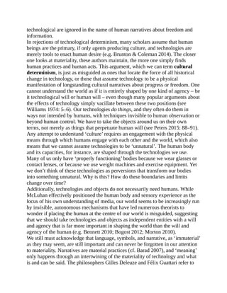 technological are ignored in the name of human narratives about freedom and
information.
In rejections of technological determinism, many scholars assume that human
beings are the primary, if only agents producing culture, and technologies are
merely tools to enact human desire (e.g. Brunton & Coleman 2014). The closer
one looks at materiality, these authors maintain, the more one simply finds
human practices and human acts. This argument, which we can term cultural
determinism, is just as misguided as ones that locate the force of all historical
change in technology, or those that assume technology to be a physical
manifestation of longstanding cultural narratives about progress or freedom. One
cannot understand the world as if it is entirely shaped by one kind of agency – be
it technological will or human will – even though many popular arguments about
the effects of technology simply vacillate between these two positions (see
Williams 1974: 5–6). Our technologies do things, and they often do them in
ways not intended by humans, with techniques invisible to human observation or
beyond human control. We have to take the objects around us on their own
terms, not merely as things that perpetuate human will (see Peters 2015: 88–91).
Any attempt to understand ‘culture’ requires an engagement with the physical
means through which humans engage with each other and the world, which also
means that we cannot assume technologies to be ‘unnatural’. The human body
and its capacities, for instance, are shaped through the technologies we use.
Many of us only have ‘properly functioning’ bodies because we wear glasses or
contact lenses, or because we use weight machines and exercise equipment. Yet
we don’t think of these technologies as perversions that transform our bodies
into something unnatural. Why is this? How do these boundaries and limits
change over time?
Additionally, technologies and objects do not necessarily need humans. While
McLuhan effectively positioned the human body and sensory experience as the
locus of his own understanding of media, our world seems to be increasingly run
by invisible, autonomous mechanisms that have led numerous theorists to
wonder if placing the human at the centre of our world is misguided, suggesting
that we should take technologies and objects as independent entities with a will
and agency that is far more important in shaping the world than the will and
agency of the human (e.g. Bennett 2010; Bogost 2012; Morton 2010).
We still must acknowledge that language, symbols, and narrative, as ‘immaterial’
as they may seem, are still important and can never be forgotten in our attention
to materiality. Narratives are material practices (cf. Barad 2007), and ‘meaning’
only happens through an intertwining of the materiality of technology and what
is and can be said. The philosophers Gilles Deleuze and Félix Guattari refer to
 