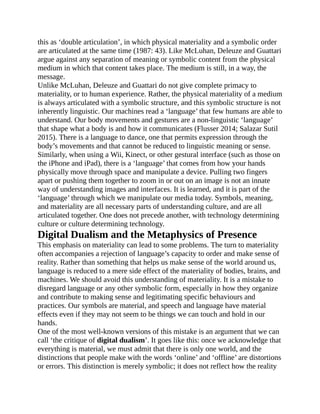 this as ‘double articulation’, in which physical materiality and a symbolic order
are articulated at the same time (1987: 43). Like McLuhan, Deleuze and Guattari
argue against any separation of meaning or symbolic content from the physical
medium in which that content takes place. The medium is still, in a way, the
message.
Unlike McLuhan, Deleuze and Guattari do not give complete primacy to
materiality, or to human experience. Rather, the physical materiality of a medium
is always articulated with a symbolic structure, and this symbolic structure is not
inherently linguistic. Our machines read a ‘language’ that few humans are able to
understand. Our body movements and gestures are a non-linguistic ‘language’
that shape what a body is and how it communicates (Flusser 2014; Salazar Sutil
2015). There is a language to dance, one that permits expression through the
body’s movements and that cannot be reduced to linguistic meaning or sense.
Similarly, when using a Wii, Kinect, or other gestural interface (such as those on
the iPhone and iPad), there is a ‘language’ that comes from how your hands
physically move through space and manipulate a device. Pulling two fingers
apart or pushing them together to zoom in or out on an image is not an innate
way of understanding images and interfaces. It is learned, and it is part of the
‘language’ through which we manipulate our media today. Symbols, meaning,
and materiality are all necessary parts of understanding culture, and are all
articulated together. One does not precede another, with technology determining
culture or culture determining technology.
Digital Dualism and the Metaphysics of Presence
This emphasis on materiality can lead to some problems. The turn to materiality
often accompanies a rejection of language’s capacity to order and make sense of
reality. Rather than something that helps us make sense of the world around us,
language is reduced to a mere side effect of the materiality of bodies, brains, and
machines. We should avoid this understanding of materiality. It is a mistake to
disregard language or any other symbolic form, especially in how they organize
and contribute to making sense and legitimating specific behaviours and
practices. Our symbols are material, and speech and language have material
effects even if they may not seem to be things we can touch and hold in our
hands.
One of the most well-known versions of this mistake is an argument that we can
call ‘the critique of digital dualism’. It goes like this: once we acknowledge that
everything is material, we must admit that there is only one world, and the
distinctions that people make with the words ‘online’ and ‘offline’ are distortions
or errors. This distinction is merely symbolic; it does not reflect how the reality
 